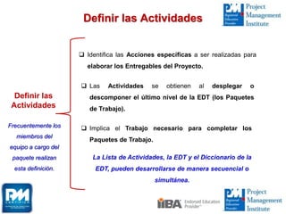 Definir las Actividades
Definir las
Actividades
 Identifica las Acciones específicas a ser realizadas para
elaborar los Entregables del Proyecto.
 Las Actividades se obtienen al desplegar o
descomponer el último nivel de la EDT (los Paquetes
de Trabajo).
 Implica el Trabajo necesario para completar los
Paquetes de Trabajo.
La Lista de Actividades, la EDT y el Diccionario de la
EDT, pueden desarrollarse de manera secuencial o
simultánea.
Frecuentemente los
miembros del
equipo a cargo del
paquete realizan
esta definición.
 