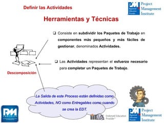 Herramientas y Técnicas
Descomposición
 Consiste en subdividir los Paquetes de Trabajo en
componentes más pequeños y más fáciles de
gestionar, denominados Actividades.
 Las Actividades representan el esfuerzo necesario
para completar un Paquetes de Trabajo.
La Salida de este Proceso están definidas como
Actividades, NO como Entregables como cuando
se crea la EDT.
Definir las Actividades
 