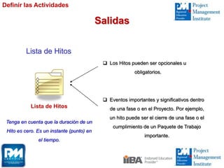 Lista de Hitos
Lista de Hitos
 Los Hitos pueden ser opcionales u
obligatorios.
 Eventos importantes y significativos dentro
de una fase o en el Proyecto. Por ejemplo,
un hito puede ser el cierre de una fase o el
cumplimiento de un Paquete de Trabajo
importante.
Definir las Actividades
Salidas
Tenga en cuenta que la duración de un
Hito es cero. Es un instante (punto) en
el tiempo.
 
