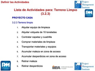 Lista de Actividades para: Terreno Limpio
(3.2.3)
PROYECTO CASA
3.2.3 Terreno limpio
1. Alquilar equipo de limpieza
2. Alquilar volquete de 10 toneladas
3. Contratar capataz y cuadrilla
4. Comprar materiales de limpieza
5. Transportar materiales y equipos
6. Acumular maleza en zona de acceso
7. Acumular desperdicios en zona de acceso
8. Retirar maleza
9. Retirar desperdicios
Definir las Actividades
 