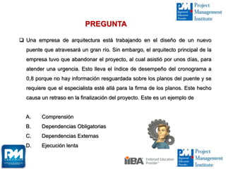  Una empresa de arquitectura está trabajando en el diseño de un nuevo
puente que atravesará un gran río. Sin embargo, el arquitecto principal de la
empresa tuvo que abandonar el proyecto, al cual asistió por unos días, para
atender una urgencia. Esto lleva el índice de desempeño del cronograma a
0,8 porque no hay información resguardada sobre los planos del puente y se
requiere que el especialista esté allá para la firma de los planos. Este hecho
causa un retraso en la finalización del proyecto. Este es un ejemplo de
A. Comprensión
B. Dependencias Obligatorias
C. Dependencias Externas
D. Ejecución lenta
PREGUNTA
 