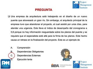  Una empresa de arquitectura está trabajando en el diseño de un nuevo
puente que atravesará un gran río. Sin embargo, el arquitecto principal de la
empresa tuvo que abandonar el proyecto, al cual asistió por unos días, para
atender una urgencia. Esto lleva el índice de desempeño del cronograma a
0,8 porque no hay información resguardada sobre los planos del puente y se
requiere que el especialista esté allá para la firma de los planos. Este hecho
causa un retraso en la finalización del proyecto. Este es un ejemplo de
A. Comprensión
B. Dependencias Obligatorias
C. Dependencias Externas
D. Ejecución lenta
PREGUNTA
 