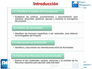 Introducción
• Establecer las políticas, procedimientos y documentación para
planificar, desarrollar, gestionar, ejecutar y controlar el cronograma
del proyecto
6.1 Planificar la Gestión del Cronograma
• Identificar las Acciones específicas a ser realizadas, para elaborar
los Entregables del Proyecto
6.2 Definir las Actividades
• Identificar y documentar las interrelaciones entre las Actividades
6.3 Secuenciar las Actividades
• Estimar el tipo (materiales, equipos, personas) y la cantidad de los
Recursos requerido para ejecutar cada Actividad
6.4 Estimar los Recursos de las Actividades
 