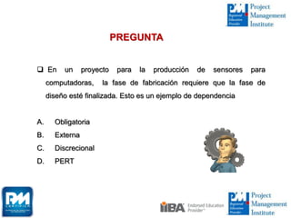  En un proyecto para la producción de sensores para
computadoras, la fase de fabricación requiere que la fase de
diseño esté finalizada. Esto es un ejemplo de dependencia
A. Obligatoria
B. Externa
C. Discrecional
D. PERT
PREGUNTA
 