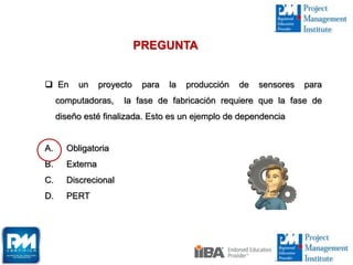  En un proyecto para la producción de sensores para
computadoras, la fase de fabricación requiere que la fase de
diseño esté finalizada. Esto es un ejemplo de dependencia
A. Obligatoria
B. Externa
C. Discrecional
D. PERT
PREGUNTA
 