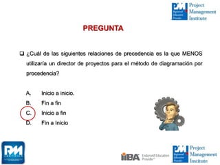  ¿Cuál de las siguientes relaciones de precedencia es la que MENOS
utilizaría un director de proyectos para el método de diagramación por
procedencia?
A. Inicio a inicio.
B. Fin a fin
C. Inicio a fin
D. Fin a Inicio
PREGUNTA
 