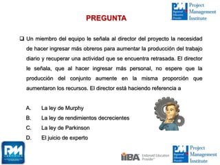  Un miembro del equipo le señala al director del proyecto la necesidad
de hacer ingresar más obreros para aumentar la producción del trabajo
diario y recuperar una actividad que se encuentra retrasada. El director
le señala, que al hacer ingresar más personal, no espere que la
producción del conjunto aumente en la misma proporción que
aumentaron los recursos. El director está haciendo referencia a
A. La ley de Murphy
B. La ley de rendimientos decrecientes
C. La ley de Parkinson
D. El juicio de experto
PREGUNTA
 