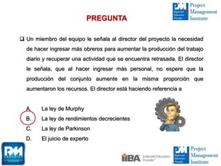  Un miembro del equipo le señala al director del proyecto la necesidad
de hacer ingresar más obreros para aumentar la producción del trabajo
diario y recuperar una actividad que se encuentra retrasada. El director
le señala, que al hacer ingresar más personal, no espere que la
producción del conjunto aumente en la misma proporción que
aumentaron los recursos. El director está haciendo referencia a
A. La ley de Murphy
B. La ley de rendimientos decrecientes
C. La ley de Parkinson
D. El juicio de experto
PREGUNTA
 