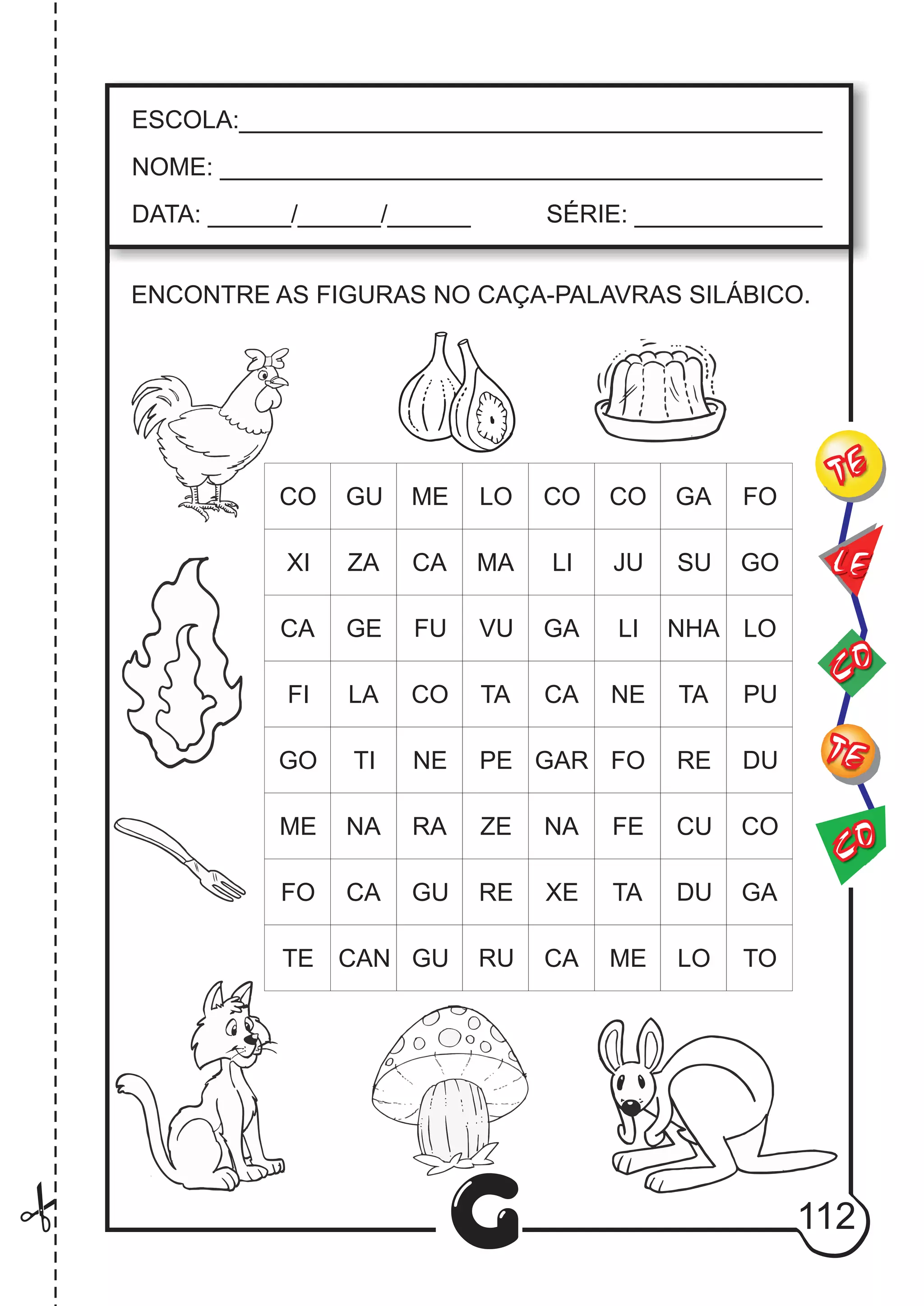 CO
TE
CO
TE
LE
G
ESCOLA:___________________________________________
NOME: ____________________________________________
DATA: ______/______/______ SÉRIE: ______________
CO GU ME LO CO CO GA FO
XI ZA CA MA LI JU SU GO
CA GE
FI
GO
ME
FO
TE
LA
TI
NA
CA
CAN GU RU
GU
RA
NE
CO
FU VU
TA
PE
ZE
RE
GA
CA
GAR
NA
XE
CA
LI
NE
FO
FE
TA
ME
NHA
TA
RE
CU
DU
LO TO
GA
CO
DU
PU
LO
ENCONTRE AS FIGURAS NO CAÇA-PALAVRAS SILÁBICO.
112
 