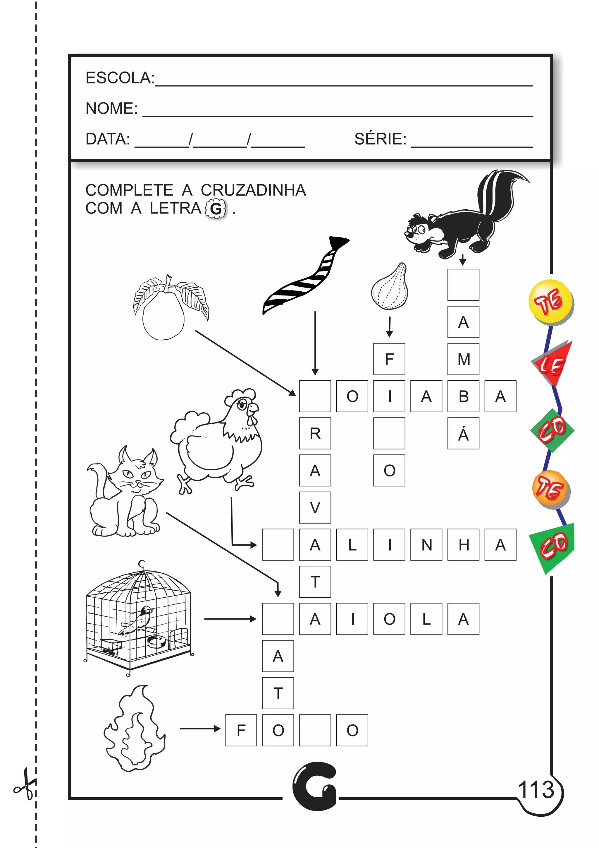 CO
TE
CO
TE
LE
G
ESCOLA:___________________________________________
NOME: ____________________________________________
DATA: ______/______/______ SÉRIE: ______________
COMPLETE A CRUZADINHA
COM A LETRA .G
R
A
A
V
A
A
T
A
A
M
B
Á
I O L
L I N H
A
O I A A
F
F
O
T
O O
113
 