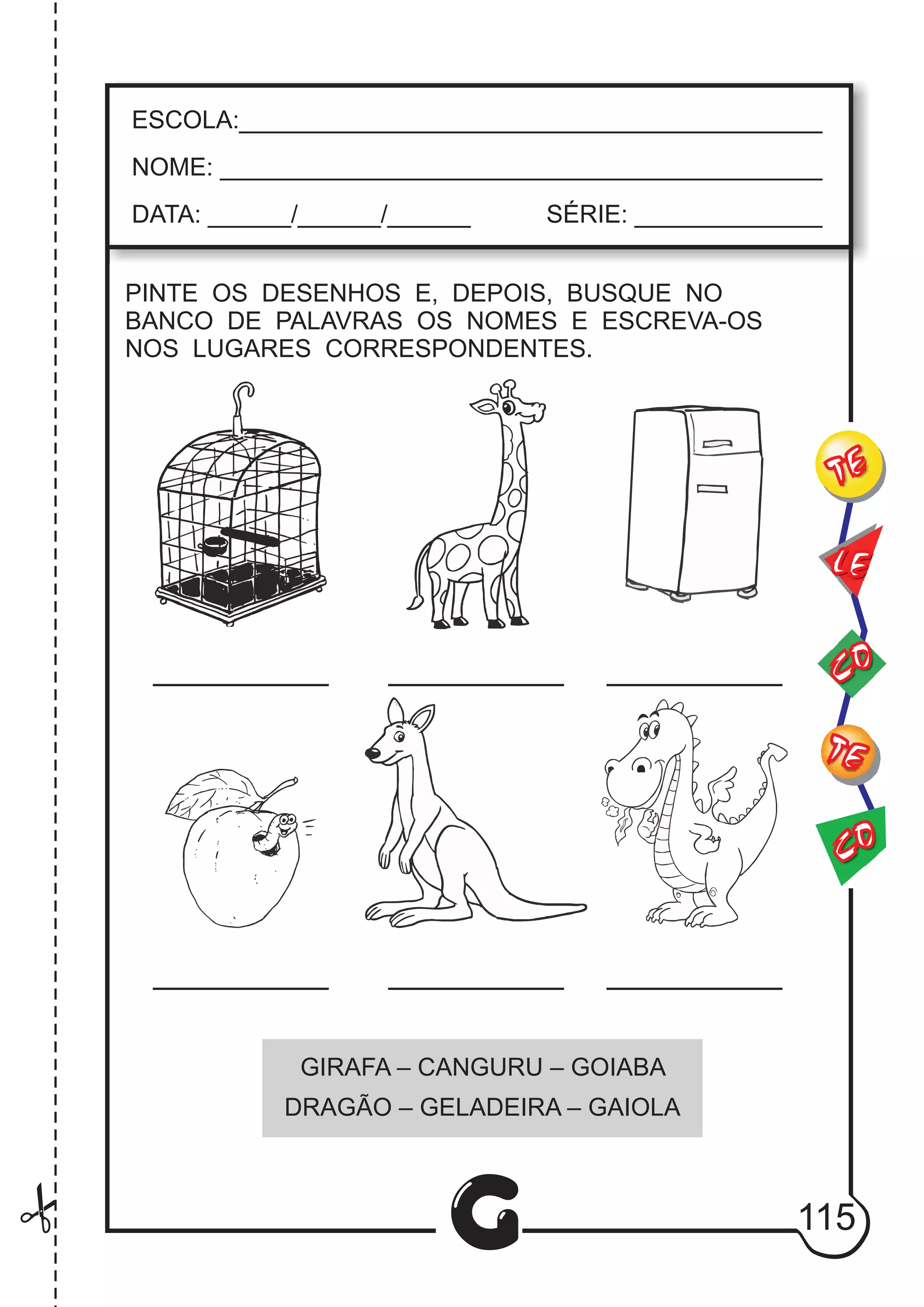 CO
TE
CO
TE
LE
G
ESCOLA:___________________________________________
NOME: ____________________________________________
DATA: ______/______/______ SÉRIE: ______________
PINTE OS DESENHOS E, DEPOIS, BUSQUE NO
BANCO DE PALAVRAS OS NOMES E ESCREVA-OS
NOS LUGARES CORRESPONDENTES.
GIRAFA – CANGURU – GOIABA
DRAGÃO – GELADEIRA – GAIOLA
115
 