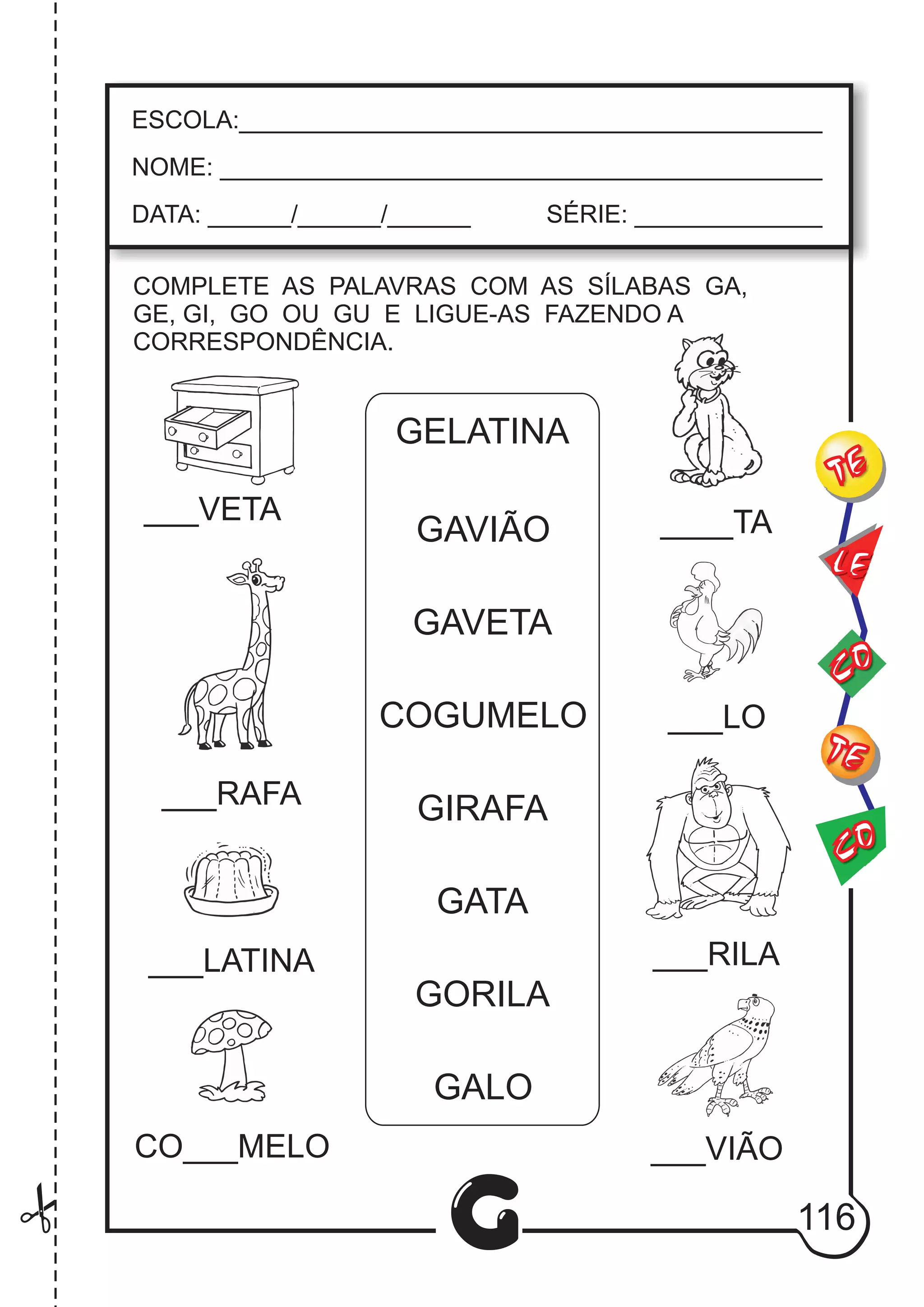 CO
TE
CO
TE
LE
G
ESCOLA:___________________________________________
NOME: ____________________________________________
DATA: ______/______/______ SÉRIE: ______________
COMPLETE AS PALAVRAS COM AS SÍLABAS GA,
GE, GI, GO OU GU E LIGUE-AS FAZENDO A
CORRESPONDÊNCIA.
___VETA ____TA
___RAFA
___LO
___LATINA ___RILA
CO___MELO ___VIÃO
GELATINA
GAVIÃO
GAVETA
COGUMELO
GIRAFA
GATA
GORILA
GALO
116
 