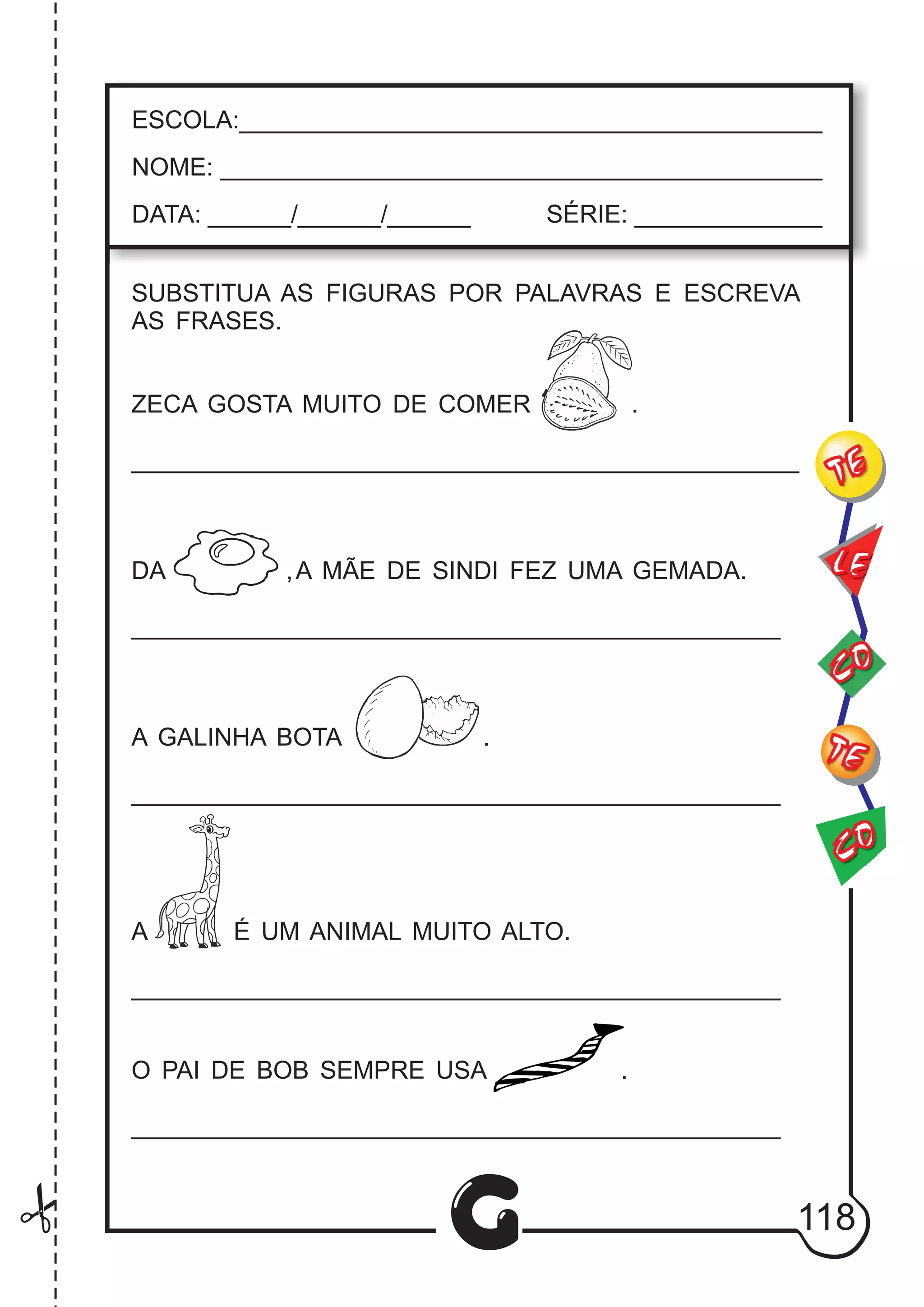 CO
TE
CO
TE
LE
G
ESCOLA:___________________________________________
NOME: ____________________________________________
DATA: ______/______/______ SÉRIE: ______________
SUBSTITUA AS FIGURAS POR PALAVRAS E ESCREVA
AS FRASES.
ZECA GOSTA MUITO DE COMER .
_______________________________________________
DA ,A MÃE DE SINDI FEZ UMA GEMADA.
_______________________________________________
A GALINHA BOTA .
_______________________________________________
A É UM ANIMAL MUITO ALTO.
_______________________________________________
O PAI DE BOB SEMPRE USA .
_______________________________________________
118
 
