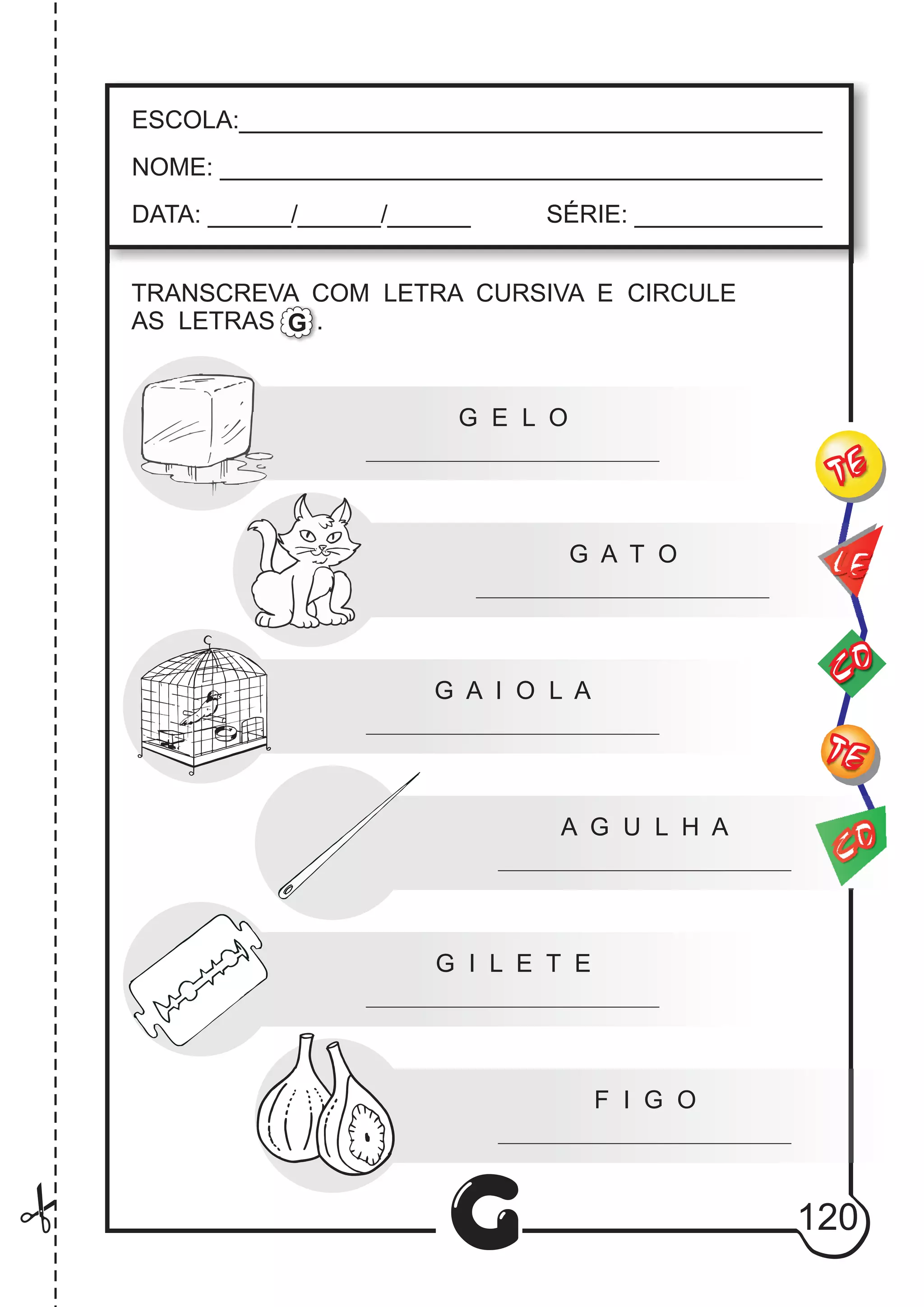CO
TE
CO
TE
LE
G
ESCOLA:___________________________________________
NOME: ____________________________________________
DATA: ______/______/______ SÉRIE: ______________
TRANSCREVA COM LETRA CURSIVA E CIRCULE
AS LETRAS .G
G E L O
G A T O
G A I O L A
A G U L H A
G I L E T E
F I G O
120
 