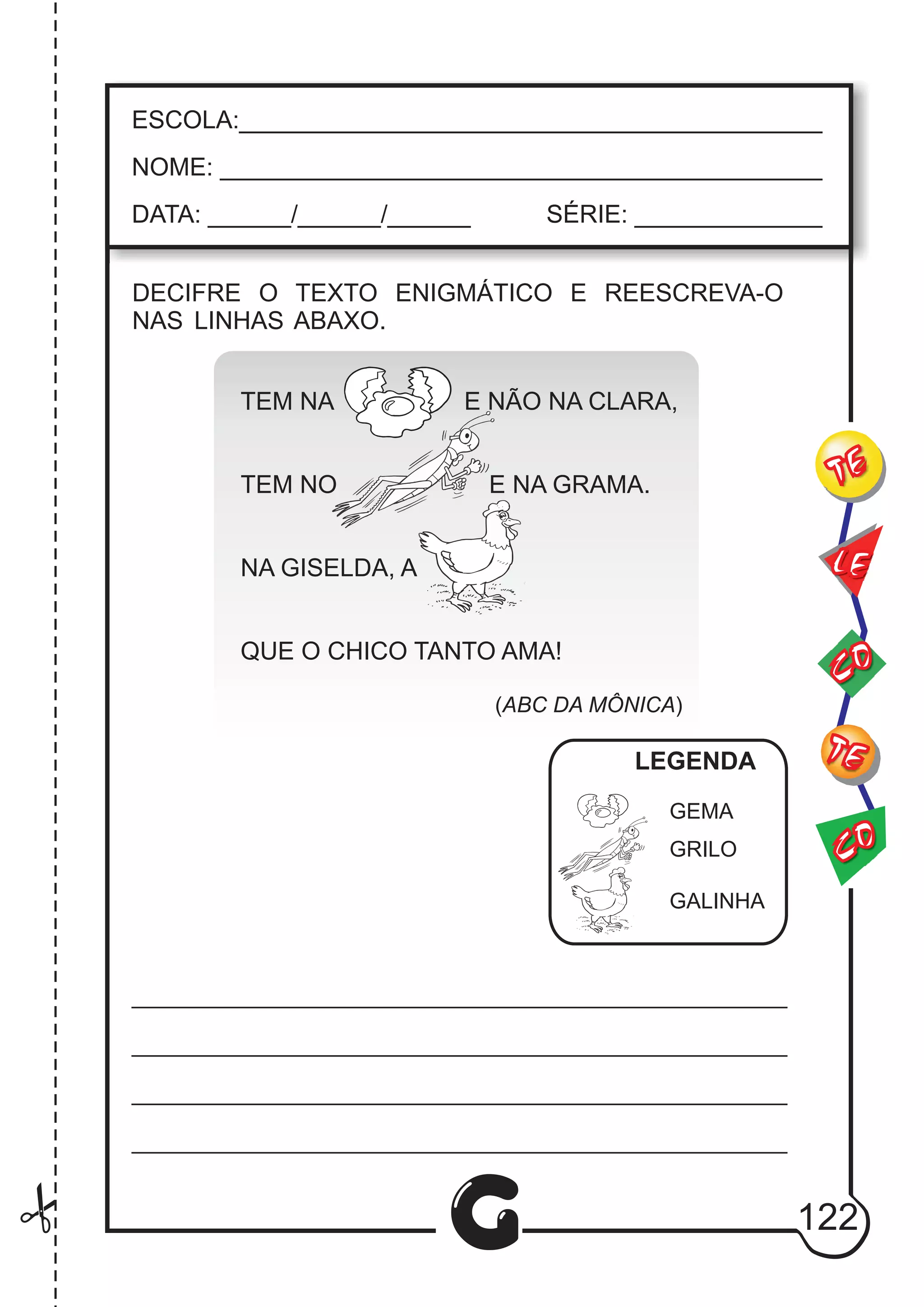 CO
TE
CO
TE
LE
G
ESCOLA:___________________________________________
NOME: ____________________________________________
DATA: ______/______/______ SÉRIE: ______________
DECIFRE O TEXTO ENIGMÁTICO E REESCREVA-O
NAS LINHAS ABAXO.
TEM NA E NÃO NA CLARA,
TEM NO E NA GRAMA.
NA GISELDA, A
QUE O CHICO TANTO AMA!
(ABC DA MÔNICA)
GEMA
GRILO
GALINHA
LEGENDA
122
 