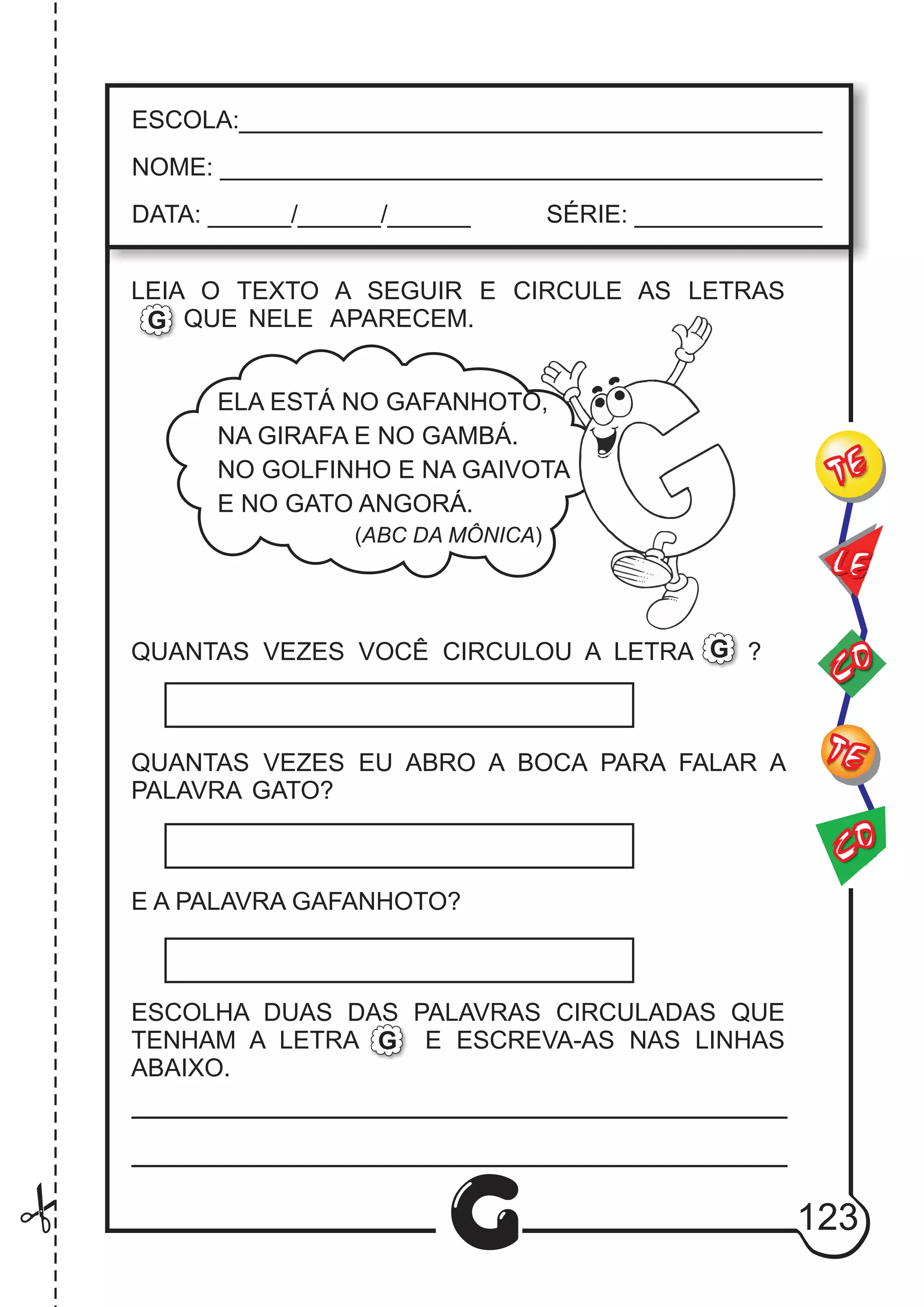CO
TE
CO
TE
LE
G
ESCOLA:___________________________________________
NOME: ____________________________________________
DATA: ______/______/______ SÉRIE: ______________
LEIA O TEXTO A SEGUIR E CIRCULE AS LETRAS
QUE NELE APARECEM.
QUANTAS VEZES VOCÊ CIRCULOU A LETRA ?
QUANTAS VEZES EU ABRO A BOCA PARA FALAR A
PALAVRA GATO?
E A PALAVRA GAFANHOTO?
ESCOLHA DUAS DAS PALAVRAS CIRCULADAS QUE
TENHAM A LETRA E ESCREVA-AS NAS LINHAS
ABAIXO.
G
G
G
ELA ESTÁ NO GAFANHOTO,
NA GIRAFA E NO GAMBÁ.
NO GOLFINHO E NA GAIVOTA
E NO GATO ANGORÁ.
(ABC DA MÔNICA)
123
 