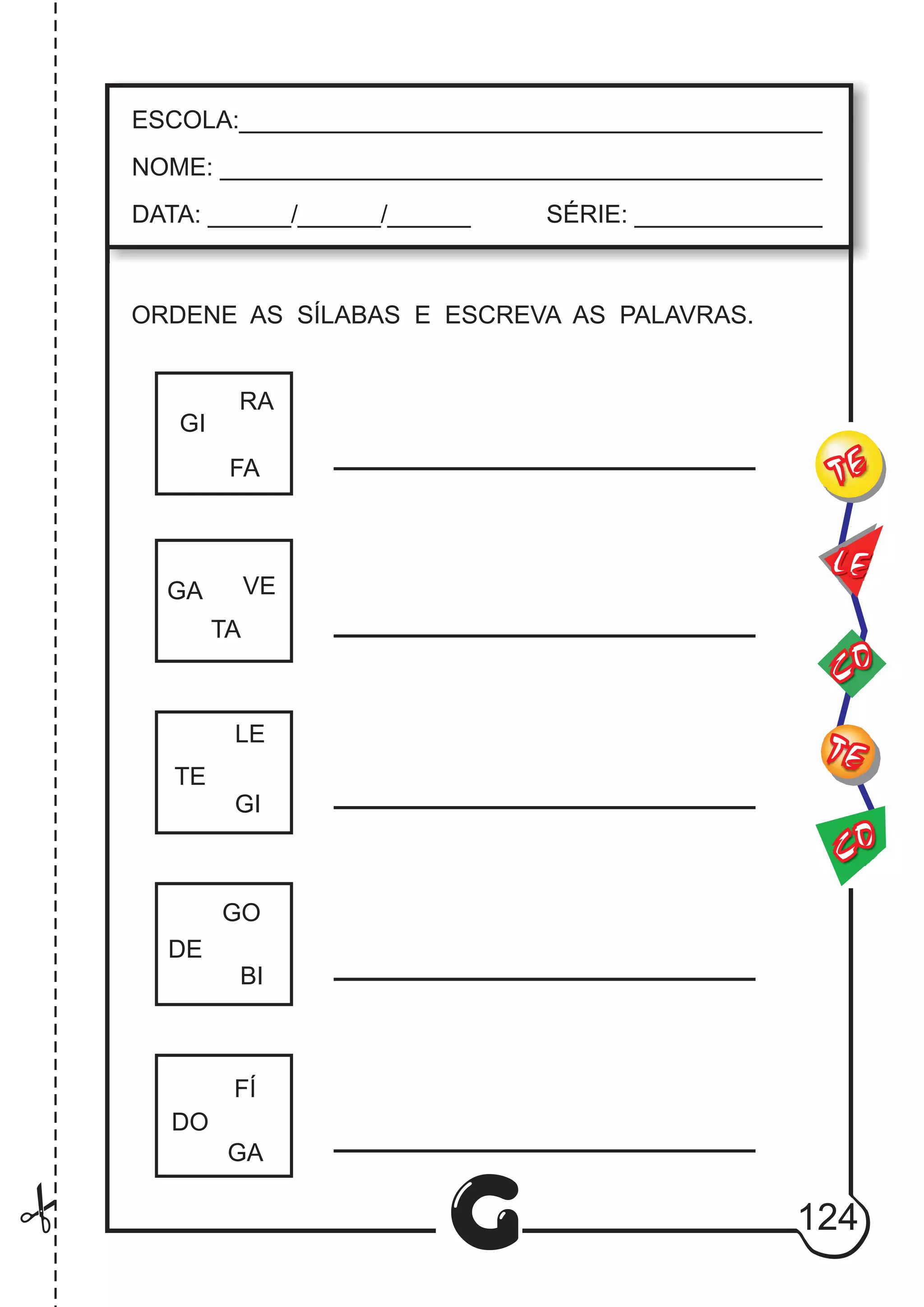 CO
TE
CO
TE
LE
G
ESCOLA:___________________________________________
NOME: ____________________________________________
DATA: ______/______/______ SÉRIE: ______________
GI
RA
FA
TA
GA VE
LE
TE
GI
GO
DE
BI
GA
FÍ
DO
124
ORDENE AS SÍLABAS E ESCREVA AS PALAVRAS.
 