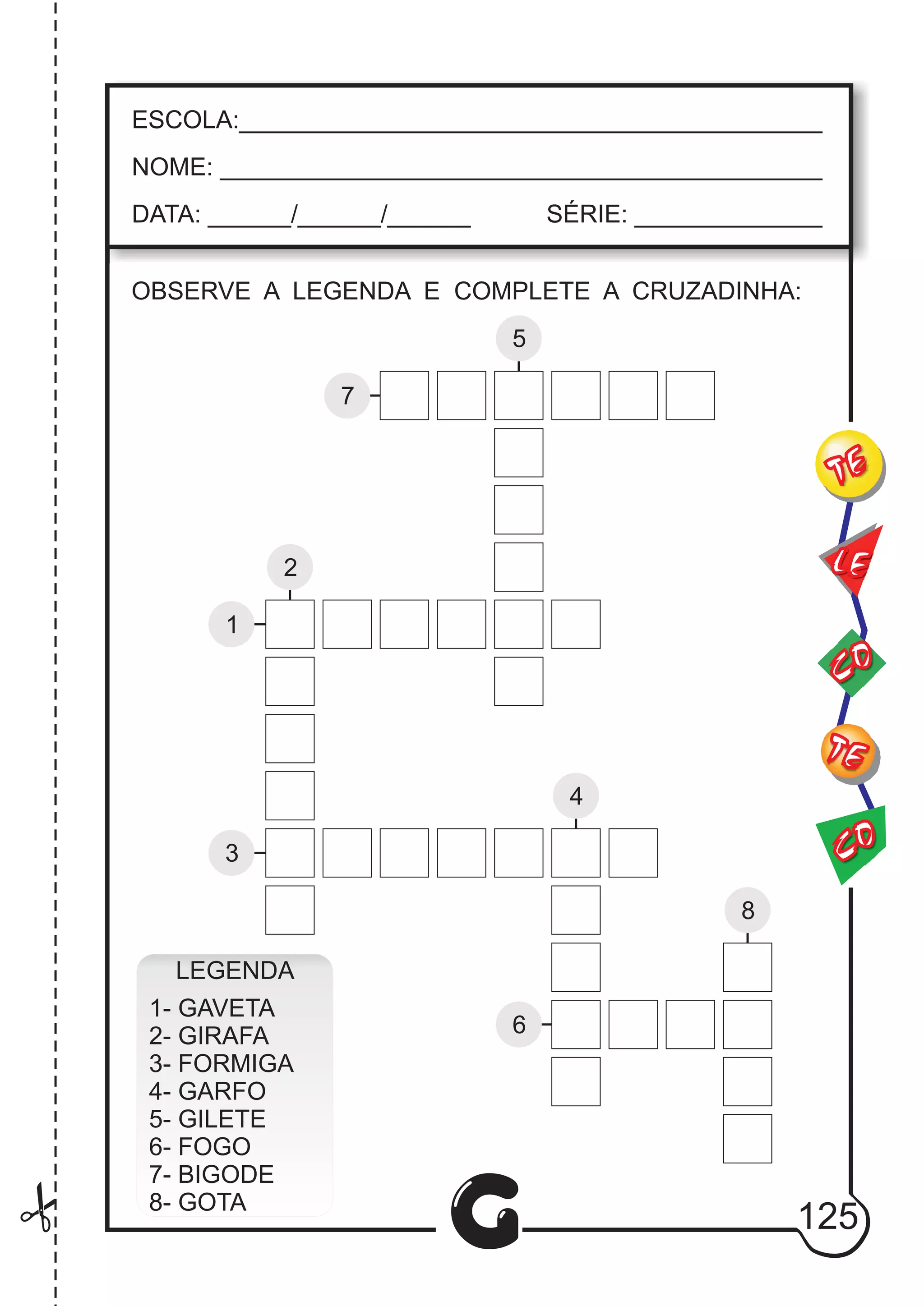CO
TE
CO
TE
LE
G
ESCOLA:___________________________________________
NOME: ____________________________________________
DATA: ______/______/______ SÉRIE: ______________
1
2
3
4
8
5
6
7
LEGENDA
1- GAVETA
2- GIRAFA
3- FORMIGA
4- GARFO
5- GILETE
6- FOGO
7- BIGODE
8- GOTA
125
OBSERVE A LEGENDA E COMPLETE A CRUZADINHA:
 