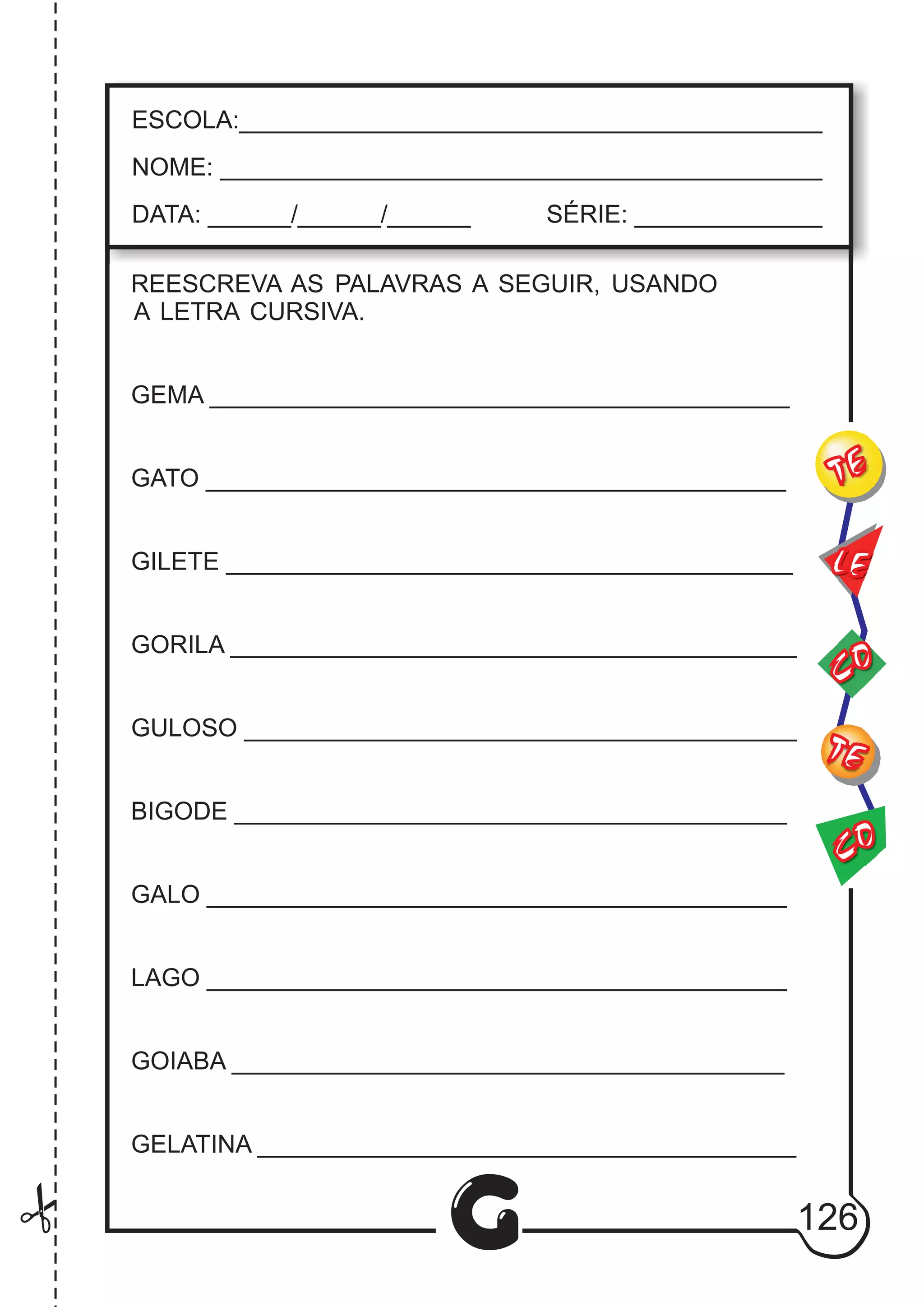 CO
TE
CO
TE
LE
G
ESCOLA:___________________________________________
NOME: ____________________________________________
DATA: ______/______/______ SÉRIE: ______________
REESCREVA AS PALAVRAS A SEGUIR, USANDO
A LETRA CURSIVA.
GEMA __________________________________________
GATO __________________________________________
GILETE _________________________________________
GORILA _________________________________________
GULOSO ________________________________________
BIGODE ________________________________________
GALO __________________________________________
LAGO __________________________________________
GOIABA ________________________________________
GELATINA _______________________________________
126
 