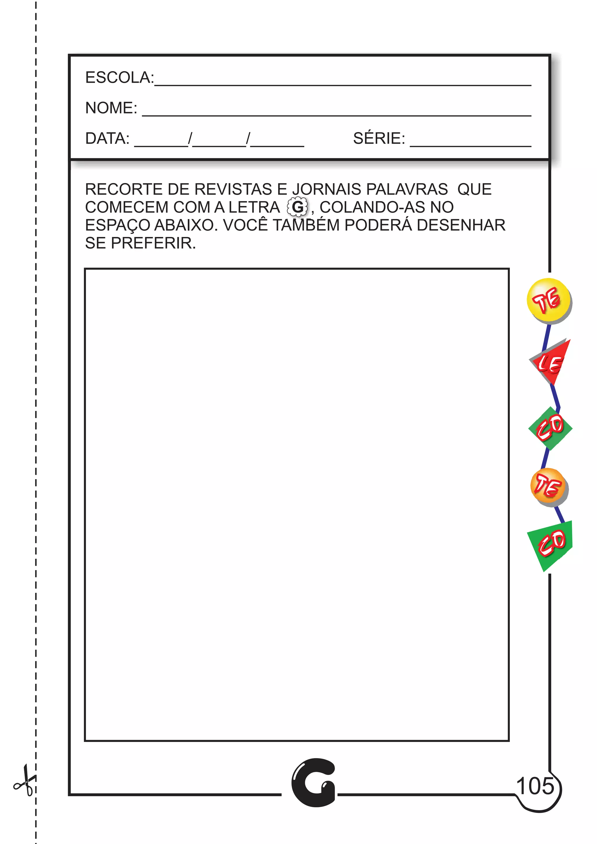 CO
TE
CO
TE
LE
G
ESCOLA:___________________________________________
NOME: ____________________________________________
DATA: ______/______/______ SÉRIE: ______________
RECORTE DE REVISTAS E JORNAIS PALAVRAS QUE
COMECEM COM A LETRA , COLANDO-AS NO
ESPAÇO ABAIXO. VOCÊ TAMBÉM PODERÁ DESENHAR
SE PREFERIR.
G
105
 