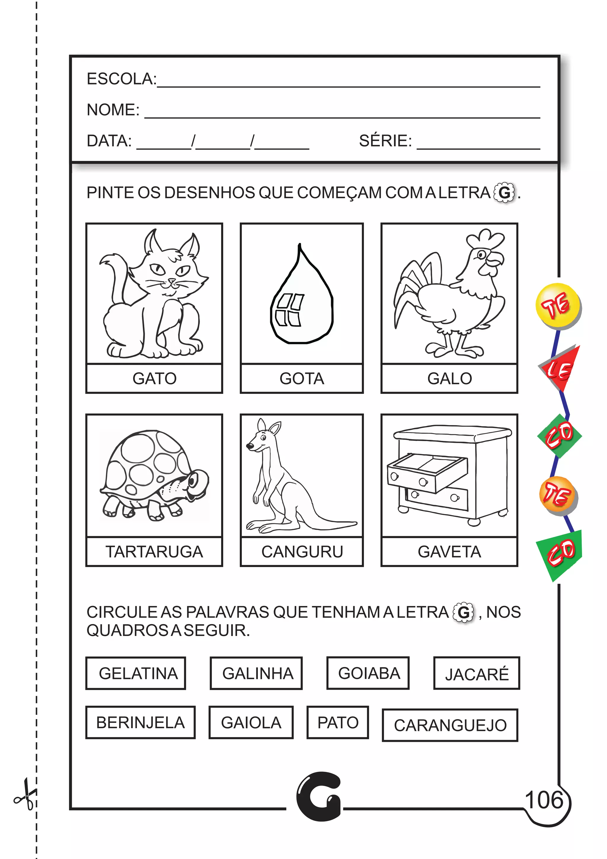 CO
TE
CO
TE
LE
G
ESCOLA:___________________________________________
NOME: ____________________________________________
DATA: ______/______/______ SÉRIE: ______________
PINTE OS DESENHOS QUE COMEÇAM COMALETRA .
CIRCULE AS PALAVRAS QUE TENHAM A LETRA , NOS
QUADROSASEGUIR.
GATO GOTA GALO
TARTARUGA CANGURU GAVETA
G
G
GELATINA GALINHA
CARANGUEJO
JACARÉ
BERINJELA GAIOLA PATO
GOIABA
106
 