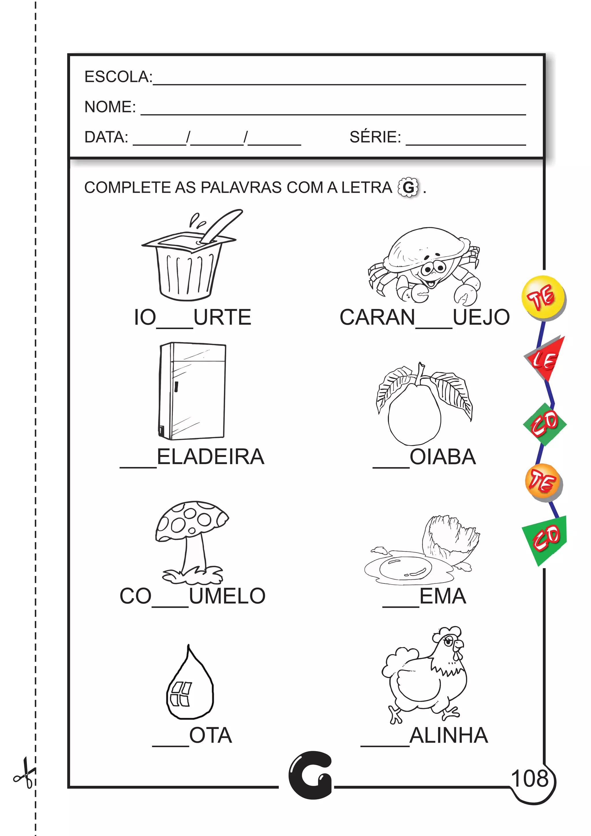 CO
TE
CO
TE
LE
G
ESCOLA:___________________________________________
NOME: ____________________________________________
DATA: ______/______/______ SÉRIE: ______________
COMPLETE AS PALAVRAS COM A LETRA .G
IO___URTE CARAN___UEJO
___ELADEIRA ___OIABA
CO___UMELO ___EMA
___OTA ____ALINHA
108
 