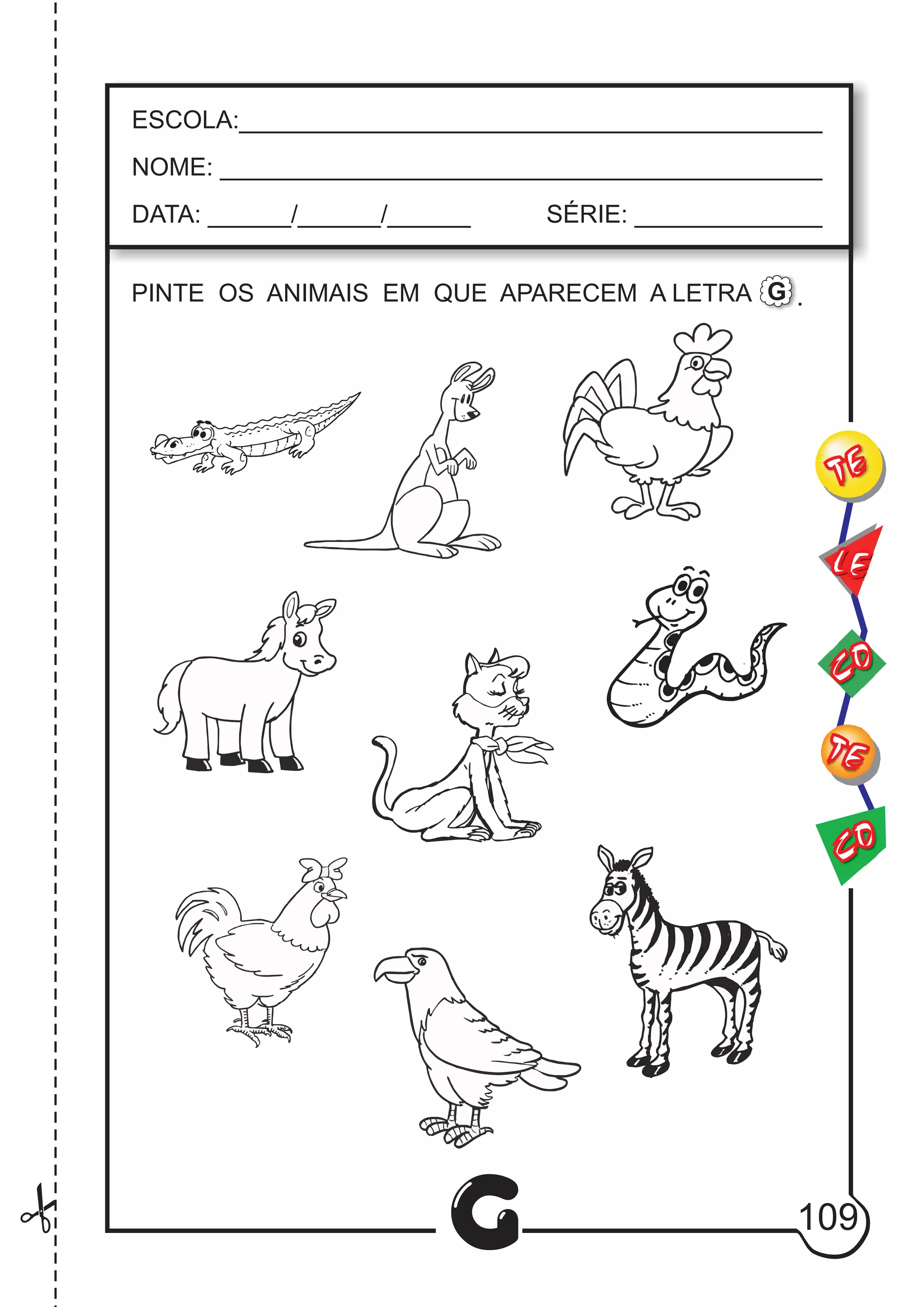 CO
TE
CO
TE
LE
G
ESCOLA:___________________________________________
NOME: ____________________________________________
DATA: ______/______/______ SÉRIE: ______________
PINTE OS ANIMAIS EM QUE APARECEM A LETRA .G
109
.
 