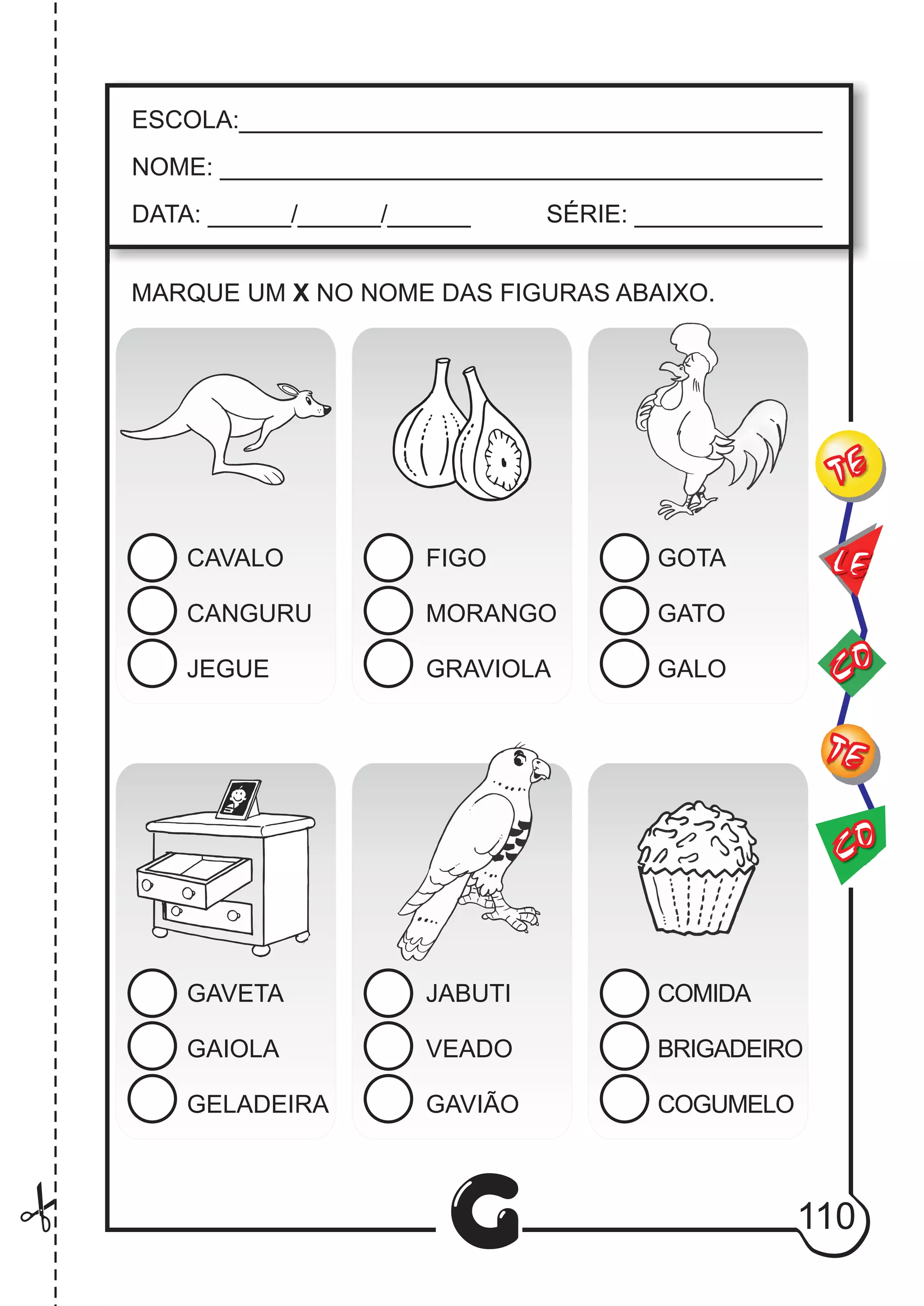 G
ESCOLA:___________________________________________
NOME: ____________________________________________
DATA: ______/______/______ SÉRIE: ______________
MARQUE UM X NO NOME DAS FIGURAS ABAIXO.
CAVALO
CANGURU
JEGUE
FIGO
MORANGO
GRAVIOLA
GOTA
GATO
GALO
COMIDA
BRIGADEIRO
COGUMELO
GAVETA
GAIOLA
GELADEIRA
JABUTI
VEADO
GAVIÃO
CO
TE
CO
TE
LE
110
 