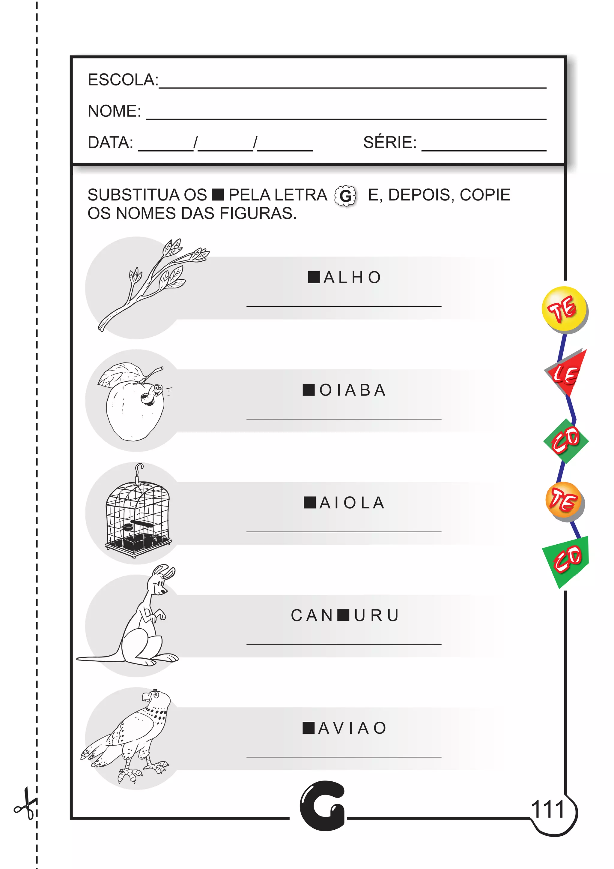 CO
TE
CO
TE
LE
G
ESCOLA:___________________________________________
NOME: ____________________________________________
DATA: ______/______/______ SÉRIE: ______________
A L H O
O I A B A
A I O L A
C A N U R U
A V I A O
SUBSTITUA OS PELA LETRA E, DEPOIS, COPIE
OS NOMES DAS FIGURAS.
G
111
 