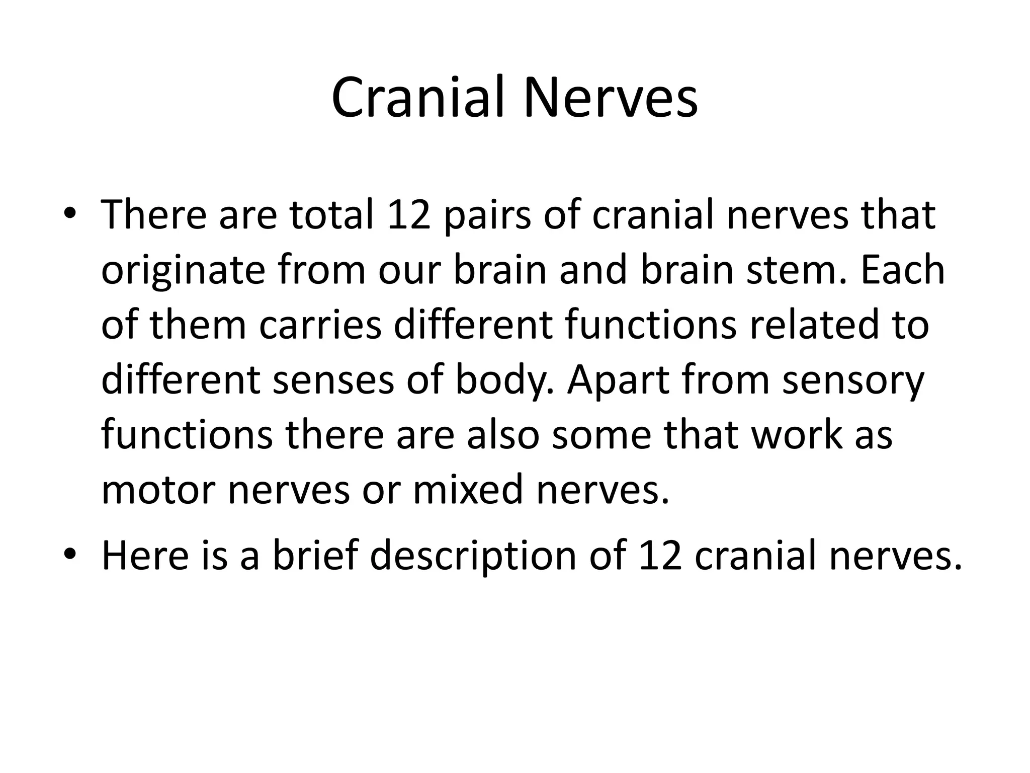 Cranial Nerves
• There are total 12 pairs of cranial nerves that
originate from our brain and brain stem. Each
of them carries different functions related to
different senses of body. Apart from sensory
functions there are also some that work as
motor nerves or mixed nerves.
• Here is a brief description of 12 cranial nerves.
 