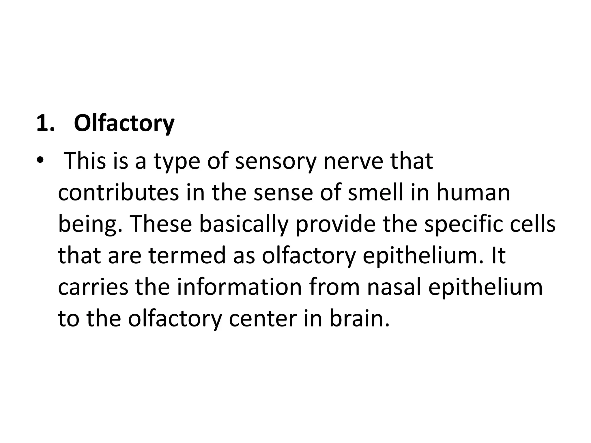 1. Olfactory
• This is a type of sensory nerve that
contributes in the sense of smell in human
being. These basically provide the specific cells
that are termed as olfactory epithelium. It
carries the information from nasal epithelium
to the olfactory center in brain.
 