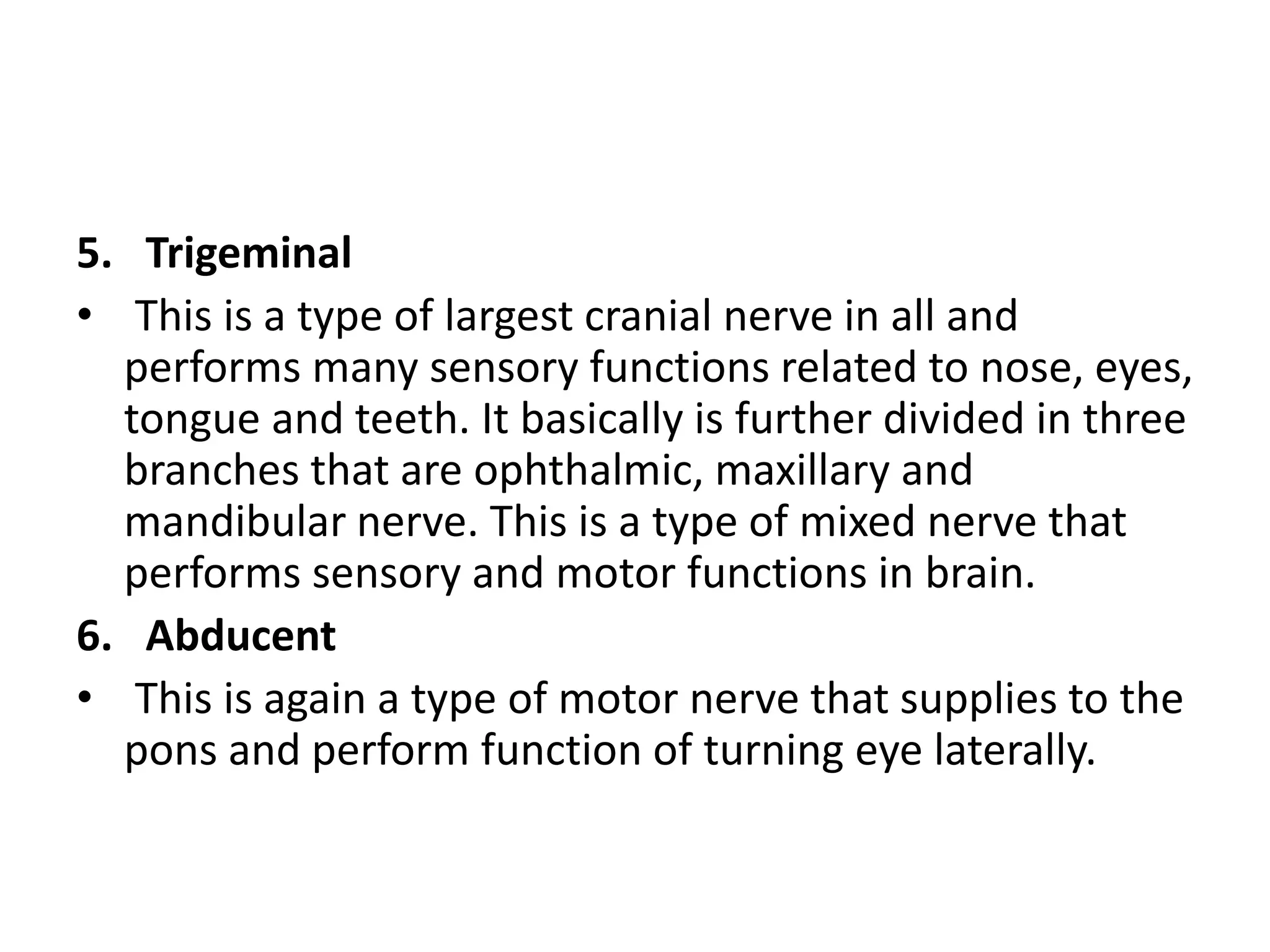 5. Trigeminal
• This is a type of largest cranial nerve in all and
performs many sensory functions related to nose, eyes,
tongue and teeth. It basically is further divided in three
branches that are ophthalmic, maxillary and
mandibular nerve. This is a type of mixed nerve that
performs sensory and motor functions in brain.
6. Abducent
• This is again a type of motor nerve that supplies to the
pons and perform function of turning eye laterally.
 