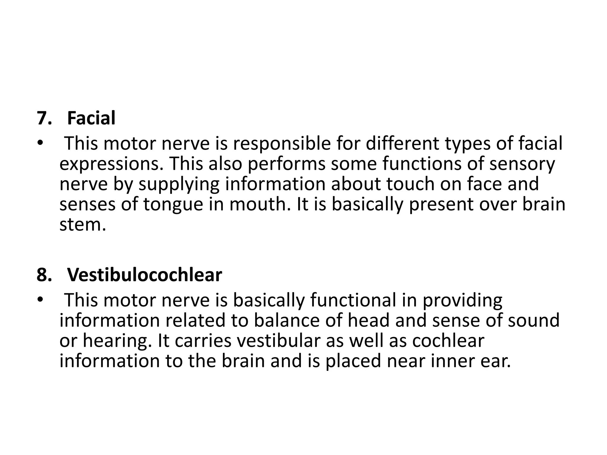 7. Facial
• This motor nerve is responsible for different types of facial
expressions. This also performs some functions of sensory
nerve by supplying information about touch on face and
senses of tongue in mouth. It is basically present over brain
stem.
8. Vestibulocochlear
• This motor nerve is basically functional in providing
information related to balance of head and sense of sound
or hearing. It carries vestibular as well as cochlear
information to the brain and is placed near inner ear.
 