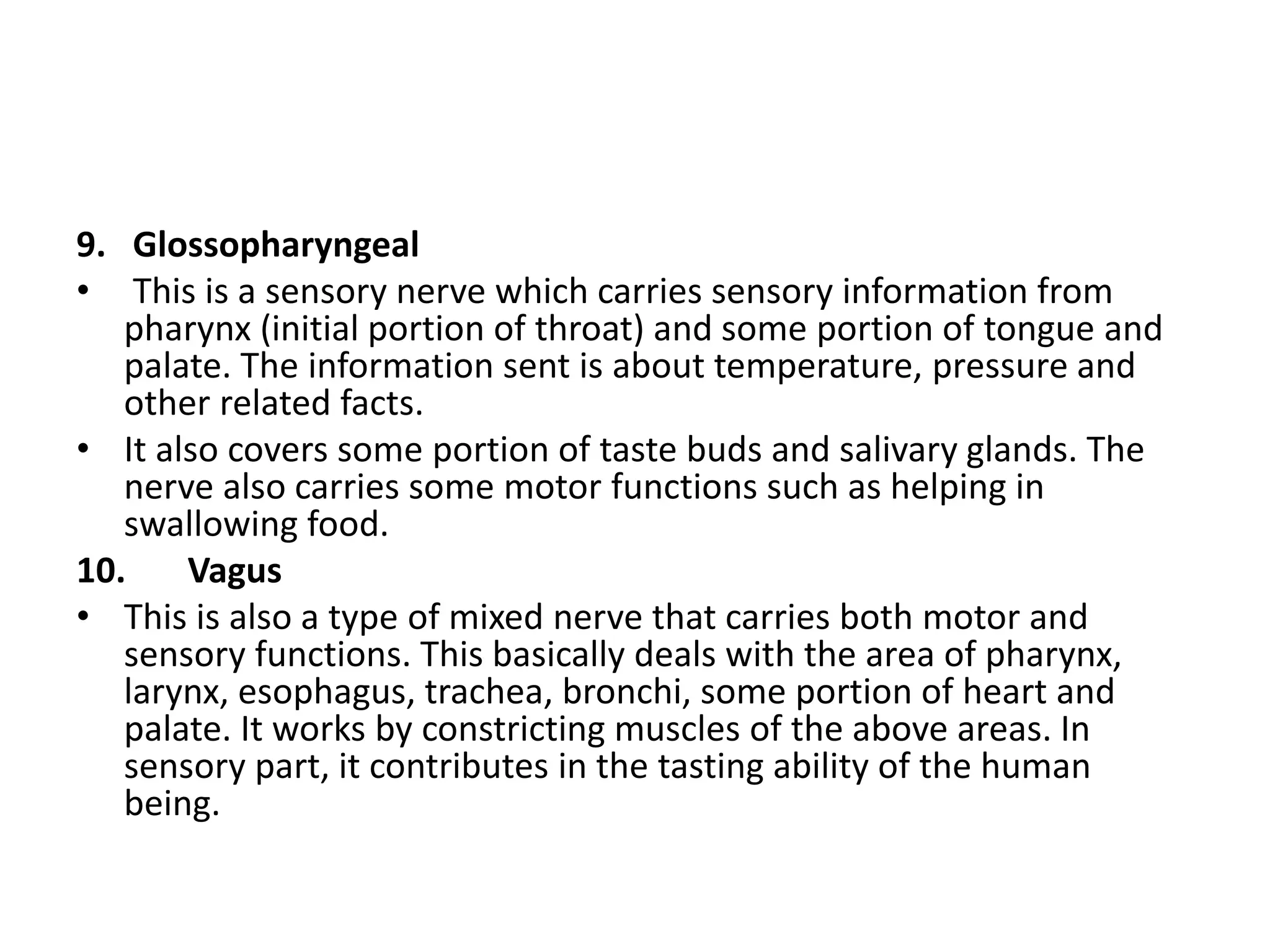 9. Glossopharyngeal
• This is a sensory nerve which carries sensory information from
pharynx (initial portion of throat) and some portion of tongue and
palate. The information sent is about temperature, pressure and
other related facts.
• It also covers some portion of taste buds and salivary glands. The
nerve also carries some motor functions such as helping in
swallowing food.
10. Vagus
• This is also a type of mixed nerve that carries both motor and
sensory functions. This basically deals with the area of pharynx,
larynx, esophagus, trachea, bronchi, some portion of heart and
palate. It works by constricting muscles of the above areas. In
sensory part, it contributes in the tasting ability of the human
being.
 