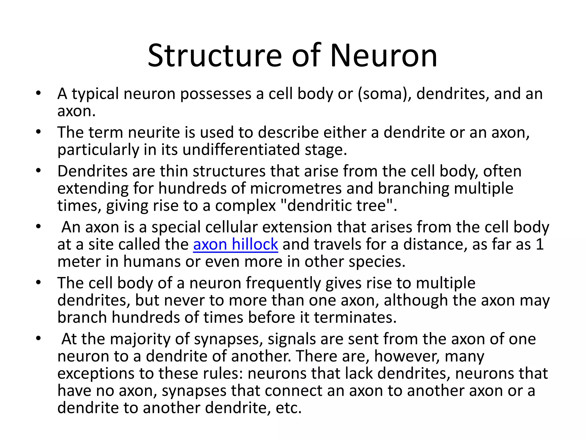 Structure of Neuron
• A typical neuron possesses a cell body or (soma), dendrites, and an
axon.
• The term neurite is used to describe either a dendrite or an axon,
particularly in its undifferentiated stage.
• Dendrites are thin structures that arise from the cell body, often
extending for hundreds of micrometres and branching multiple
times, giving rise to a complex "dendritic tree".
• An axon is a special cellular extension that arises from the cell body
at a site called the axon hillock and travels for a distance, as far as 1
meter in humans or even more in other species.
• The cell body of a neuron frequently gives rise to multiple
dendrites, but never to more than one axon, although the axon may
branch hundreds of times before it terminates.
• At the majority of synapses, signals are sent from the axon of one
neuron to a dendrite of another. There are, however, many
exceptions to these rules: neurons that lack dendrites, neurons that
have no axon, synapses that connect an axon to another axon or a
dendrite to another dendrite, etc.
 