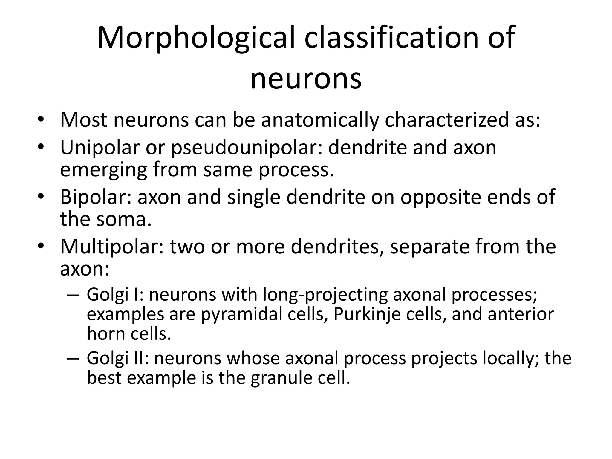 Morphological classification of
neurons
• Most neurons can be anatomically characterized as:
• Unipolar or pseudounipolar: dendrite and axon
emerging from same process.
• Bipolar: axon and single dendrite on opposite ends of
the soma.
• Multipolar: two or more dendrites, separate from the
axon:
– Golgi I: neurons with long-projecting axonal processes;
examples are pyramidal cells, Purkinje cells, and anterior
horn cells.
– Golgi II: neurons whose axonal process projects locally; the
best example is the granule cell.
 