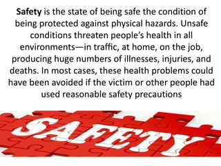 Safety is the state of being safe the condition of
being protected against physical hazards. Unsafe
conditions threaten people’s health in all
environments—in trafﬁc, at home, on the job,
producing huge numbers of illnesses, injuries, and
deaths. In most cases, these health problems could
have been avoided if the victim or other people had
used reasonable safety precautions
 