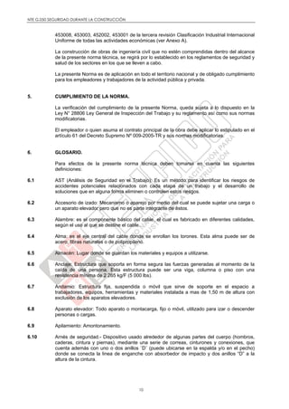 NTE G.050 SEGURIDAD DURANTE LA CONSTRUCCIÓN
10
453008, 453003, 452002, 453001 de la tercera revisión Clasificación Industrial Internacional
Uniforme de todas las actividades económicas (ver Anexo A).
La construcción de obras de ingeniería civil que no estén comprendidas dentro del alcance
de la presente norma técnica, se regirá por lo establecido en los reglamentos de seguridad y
salud de los sectores en los que se lleven a cabo.
La presente Norma es de aplicación en todo el territorio nacional y de obligado cumplimiento
para los empleadores y trabajadores de la actividad pública y privada.
5. CUMPLIMIENTO DE LA NORMA.
La verificación del cumplimiento de la presente Norma, queda sujeta a lo dispuesto en la
Ley N° 28806 Ley General de Inspección del Trabajo y su reglamento así como sus normas
modificatorias.
El empleador o quien asuma el contrato principal de la obra debe aplicar lo estipulado en el
artículo 61 del Decreto Supremo Nº 009-2005-TR y sus normas modificatorias.
6. GLOSARIO.
Para efectos de la presente norma técnica deben tomarse en cuenta las siguientes
definiciones:
6.1 AST (Análisis de Seguridad en el Trabajo): Es un método para identificar los riesgos de
accidentes potenciales relacionados con cada etapa de un trabajo y el desarrollo de
soluciones que en alguna forma eliminen o controlen estos riesgos.
6.2 Accesorio de izado: Mecanismo o aparejo por medio del cual se puede sujetar una carga o
un aparato elevador pero que no es parte integrante de éstos.
6.3 Alambre: es el componente básico del cable, el cual es fabricado en diferentes calidades,
según el uso al que se destine el cable.
6.4 Alma: es el eje central del cable donde se enrollan los torones. Esta alma puede ser de
acero, fibras naturales o de polipropileno.
6.5 Almacén: Lugar donde se guardan los materiales y equipos a utilizarse.
6.6 Anclaje: Estructura que soporta en forma segura las fuerzas generadas al momento de la
caída de una persona. Esta estructura puede ser una viga, columna o piso con una
resistencia mínima de 2 265 kg/F (5 000 lbs).
6.7 Andamio: Estructura fija, suspendida o móvil que sirve de soporte en el espacio a
trabajadores, equipos, herramientas y materiales instalada a mas de 1,50 m de altura con
exclusión de los aparatos elevadores.
6.8 Aparato elevador: Todo aparato o montacarga, fijo o móvil, utilizado para izar o descender
personas o cargas.
6.9 Apilamiento: Amontonamiento.
6.10 Arnés de seguridad.- Dispositivo usado alrededor de algunas partes del cuerpo (hombros,
caderas, cintura y piernas), mediante una serie de correas, cinturones y conexiones, que
cuenta además con uno o dos anillos ¨D¨ (puede ubicarse en la espalda y/o en el pecho)
donde se conecta la linea de enganche con absorbedor de impacto y dos anillos “D” a la
altura de la cintura.
 