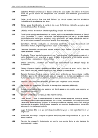 NTE G.050 SEGURIDAD DURANTE LA CONSTRUCCIÓN
11
6.11 Caballete: Armazón simple que se dispone junto a otra para recibir a los listones de madera
sobre los que se apoyan los trabajadores. Los caballetes son elementos que forman el
andamio.
6.12 Cable: es el producto final que está formado por varios torones, que son enrollados
helicoidalmente alrededor de una alma.
6.13 Carga: queda definida como la suma de los pesos de hombres, materiales y equipos que
soportará la superficie de trabajo.
6.14 Chaleco: Prenda de vestir de colores especifico y códigos alfa-numéricos.
6.15 Conector de anclaje.- es el medio por el cual los equipos de prevención de caídas se fijan al
punto de anclaje. El conector debe estar diseñado para asegurar que no se desconecte
involuntariamente (debe tener un seguro contra abertura) y ser capaz además de soportar
las tensiones generadas al momento de la caída de una persona.
6.16 Demolición: Actividad destructiva de elementos construidos, la cual, dependiendo del
elemento a destruir, origina riesgos críticos según su naturaleza.
6.17 Desbroce: Remoción de troncos de árboles, arbustos, tierra vegetal y raíces del área antes
de excavaciones y zanjas.
6.18 Empleador: Abarca las siguientes acepciones: Persona natural o jurídica que emplea uno o
varios trabajadores en una obra, y según el caso: el propietario, el contratista general,
subcontratista y trabajadores independientes.
6.19 Entibar (entibado): Apuntalar con madera las excavaciones que ofrecen riesgo de
hundimiento.
6.20 Eslinga: Elemento de estrobamiento que puede estar compuesto de acero, nylón y forro de
lona. Cuerda trenzada prevista de ganchos para levantar grandes pesos.
6.21 Espacio Confinado: Para la presente norma, es un ambiente que tiene entrada y salida
limitada y que no ha sido construido para ser ocupado por tiempo prolongado por seres
humanos (tanques, cisternas, cámaras, recipientes, excavaciones profundas, etc.).
6.22 Estrobo: Cabo unido por sus chicotes que sirve para suspender cosas pesadas.
6.23 Excavación: Es el resultado extracción de tierra y otros materiales del terreno.
6.24 Grillete: arco metálico con dos agujeros por donde pasa un pin, usado para asegurar un
elemento de maniobra.
6.25 Ignición: Estado de un cuerpo que arde. Incandescencia.
6.26 Línea de vida.- Cable o cuerda horizontal o vertical estirada entre dos puntos de anclaje,
permitiendo una vía de tránsito entre estos dos puntos y manteniendo una protección contra
caída entre aquellos puntos. Cuando se usa en forma vertical, requiere de un freno de soga
que permita la conexión de la linea de enganche así como su desplazamiento en sentido
ascendente con traba descendente.
6.27 Lugar de trabajo: Sitio en el que los trabajadores laboran y que se halla bajo el control de un
empleador.
6.28 Plataforma de trabajo: cualquier superficie temporal para trabajo instalada a 1,50 m de
altura o menos.
6.29 Permiso de excavación: Autorización por escrito que permite llevar a cabo trabajos de
excavaciones y zanjas.
 