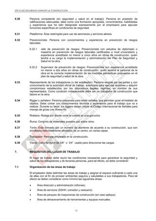 NTE G.050 SEGURIDAD DURANTE LA CONSTRUCCIÓN
12
6.30 Persona competente (en seguridad y salud en el trabajo): Persona en posesión de
calificaciones adecuadas, tales como una formación apropiada, conocimientos, habilidades
y experiencia que ha sido designada expresamente por el empresario para ejecutar
funciones específicas en condiciones de seguridad.
6.31 Plataforma: Área restringida para uso de aeronaves y servicios aéreos.
6.32 Prevencionista: Persona con conocimientos y experiencia en prevención de riesgos
laborales.
6.32.1 Jefe de prevención de riesgos: Prevencionista con estudios de diplomado o
maestría en prevención de riesgos laborales certificados a nivel universitario y
experiencia acreditada no menor a cinco años en obras de construcción, quién
tendrá a su cargo la implementación y administración del Plan de Seguridad y
Salud en la obra.
6.32.2 Supervisor de prevención de riesgos: Prevencionista con experiencia acreditada
no menor a dos años en obras de construcción, quién asistirá al personal de la
obra en la correcta implementación de las medidas preventivas propuestas en el
plan de seguridad y salud de la obra.
6.33 Representante de los trabajadores (o del empleador): Persona elegida por las partes y con
conocimiento de la autoridad oficial de trabajo, autorizada para ejecutar acciones y adquirir
compromisos establecidos por los dispositivos legales vigentes, en nombre de sus
representados. Como condición indispensable debe ser un trabajador de construcción que
labore en la obra.
6.34 Rigger o señalero: Persona preparada para emitir señales, que permitan guiar el traslado de
objetos. Debe contar con conocimientos técnicos y experiencia para el trabajo que va a
realizar. Durante su labor, los riggers deben utilizar el Código Internacional de Señales para
manejo de grúas (ver Anexo H).
6.35 Roldana: Rodaje por donde corre la cuerda en una garrucha.
6.36 Ruma: Conjunto de materiales puestos uno sobre otros.
6.37 Torón: Esta formado por un número de alambres de acuerdo a su construcción, que son
enrollados helicoidalmente alrededor de un centro, en varias capas.
6.38 Trabajador: Persona empleada en la construcción.
6.39 Viento: Cabo de nylon de 5/8” o 3/4” usado para direccionar las cargas.
7. REQUISITOS DEL LUGAR DE TRABAJO
El lugar de trabajo debe reunir las condiciones necesarias para garantizar la seguridad y
salud de los trabajadores y de terceras personas, para tal efecto, se debe considerar:
7.1 Organización de las áreas de trabajo
El empleador debe delimitar las áreas de trabajo y asignar el espacio suficiente a cada una
de ellas con el fin de proveer ambientes seguros y saludables a sus trabajadores. Para tal
efecto se deben considerar como mínimo las siguientes áreas:
 Área dirección y administración (oficinas).
 Área de servicios (SSHH, comedor y vestuario).
 Área de parqueo de maquinarias de construcción (en caso aplique).
 Área de almacenamiento de herramientas y equipos manuales.
 