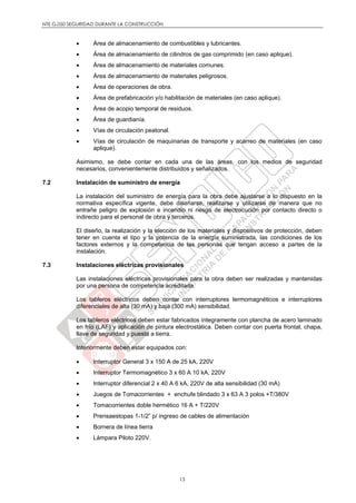 NTE G.050 SEGURIDAD DURANTE LA CONSTRUCCIÓN
13
 Área de almacenamiento de combustibles y lubricantes.
 Área de almacenamiento de cilindros de gas comprimido (en caso aplique).
 Área de almacenamiento de materiales comunes.
 Área de almacenamiento de materiales peligrosos.
 Área de operaciones de obra.
 Área de prefabricación y/o habilitación de materiales (en caso aplique).
 Área de acopio temporal de residuos.
 Área de guardianía.
 Vías de circulación peatonal.
 Vías de circulación de maquinarias de transporte y acarreo de materiales (en caso
aplique).
Asimismo, se debe contar en cada una de las áreas, con los medios de seguridad
necesarios, convenientemente distribuidos y señalizados.
7.2 Instalación de suministro de energía
La instalación del suministro de energía para la obra debe ajustarse a lo dispuesto en la
normativa específica vigente, debe diseñarse, realizarse y utilizarse de manera que no
entrañe peligro de explosión e incendio ni riesgo de electrocución por contacto directo o
indirecto para el personal de obra y terceros.
El diseño, la realización y la elección de los materiales y dispositivos de protección, deben
tener en cuenta el tipo y la potencia de la energía suministrada, las condiciones de los
factores externos y la competencia de las personas que tengan acceso a partes de la
instalación.
7.3 Instalaciones eléctricas provisionales
Las instalaciones eléctricas provisionales para la obra deben ser realizadas y mantenidas
por una persona de competencia acreditada.
Los tableros eléctricos deben contar con interruptores termomagnéticos e interruptores
diferenciales de alta (30 mA) y baja (300 mA) sensibilidad.
Los tableros eléctricos deben estar fabricados íntegramente con plancha de acero laminado
en frío (LAF) y aplicación de pintura electrostática. Deben contar con puerta frontal, chapa,
llave de seguridad y puesta a tierra.
Interiormente deben estar equipados con:
 Interruptor General 3 x 150 A de 25 kA, 220V
 Interruptor Termomagnético 3 x 60 A 10 kA, 220V
 Interruptor diferencial 2 x 40 A 6 kA, 220V de alta sensibilidad (30 mA)
 Juegos de Tomacorrientes + enchufe blindado 3 x 63 A 3 polos +T/380V
 Tomacorrientes doble hermético 16 A + T/220V
 Prensaestopas 1-1/2” p/ ingreso de cables de alimentación
 Bornera de línea tierra
 Lámpara Piloto 220V.
 