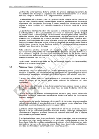 NTE G.050 SEGURIDAD DURANTE LA CONSTRUCCIÓN
14
La obra debe contar con línea de tierra en todos los circuitos eléctricos provisionales. La
línea de tierra debe descargar en un pozo de tierra de características acordes con el tamaño
de la obra y según lo establecido en el Código Nacional de Electricidad.
Las extensiones eléctricas temporales, no deben cruzar por zonas de transito peatonal y/o
vehicular; ni en zonas expuestas a bordes afilados, impactos, aprisionamientos, rozamientos
o fuentes de calor y proyección de chispas. Si hubiera exposición a estos agentes, se debe
proteger el cable conductor con materiales resistentes a la acción mecánica y mantas
ignífugas.
Los conductores eléctricos no deben estar expuestos al contacto con el agua o la humedad.
Si no fuera posible, se deben utilizar cables y conexiones con aislamiento a prueba de agua.
En zonas lluviosas, se deben proteger las instalaciones eléctricas provisionales, tableros de
distribución eléctrica, cajas de fusibles, tomacorrientes y equipos eléctricos en general, de
su exposición a la intemperie. En su defecto, se deben usar instalaciones a prueba de agua.
Se deben usar instalaciones eléctricas a prueba de explosión en ambientes que contengan
líquidos y/o gases inflamables, polvos o fibras combustibles que puedan causar fuego o
explosiones en presencia de una fuente de ignición. En estos casos los interruptores se
instalarán fuera del ambiente de riesgo.
Toda extensión eléctrica temporal, sin excepción, debe cumplir las siguientes
especificaciones: Conductor tripolar vulcanizado flexible de calibre adecuado (mínimo: NMT
3x10) en toda su longitud. Los conductores empalmados deben ser del mismo calibre y
utilizar conectores adecuados revestidos con cinta vulcanizante y aislante. Se acepta como
máximo un empalme cada 50,00 m.
Los enchufes y tomacorrientes deben ser del tipo industrial, blindado, con tapa rebatible y
sellada en el empalme con el cable.
7.4 Accesos y vías de circulación
Toda obra de edificación debe contar con un cerco perimetral que limite y aísle el área de
trabajo de su entorno. Este cerco debe incluir puertas peatonales y portones para el acceso
de maquinarias debidamente señalizados y contar con vigilancia para el control de acceso.
El acceso a las oficinas de la obra, debe preverse en la forma más directa posible, desde la
puerta de ingreso, en tal sentido estas deben ubicarse de preferencia en zonas
perimetrales.
Si para llegar a las oficinas de la obra, fuera necesario cruzar áreas de trabajo, el acceso
debe estar señalizado y en el caso que exista riesgo de caída de objetos deberá estar
cubierto.
Las vías de circulación, incluido: escaleras portátiles, escaleras fijas y rampas, deben estar
delimitadas, diseñadas, fabricadas e instaladas de manera que puedan ser utilizadas con
facilidad y seguridad.
Las dimensiones de las vías destinadas a la circulación de personas o acarreo manual de
materiales se calcularán de acuerdo al número de personas que puedan utilizarlas y el tipo
de actividad, considerando que el ancho mínimo es de 0,60 m.
Cuando se utilicen maquinarias de carga y transporte en las vías de circulación, incluidas
aquellas en las que se realicen operaciones manuales de carga y descarga, se debe prever
una distancia de seguridad suficiente o medios de protección adecuados para el personal
que pueda estar presente en el lugar.
Si en la obra hubiera zonas de acceso limitado, dichas zonas deben estar equipadas con
dispositivos que eviten que los trabajadores no autorizados puedan ingresar en ellas. Se
deben tomar todas las medidas adecuadas para proteger a los trabajadores que estén
autorizados a ingresar en las zonas de peligro. Estas zonas deben estar señalizadas de
acuerdo a lo establecido en las normas técnicas peruanas vigentes.
 