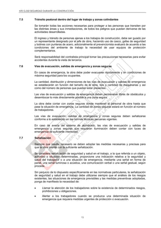 NTE G.050 SEGURIDAD DURANTE LA CONSTRUCCIÓN
15
7.5 Tránsito peatonal dentro del lugar de trabajo y zonas colindantes
Se tomarán todas las acciones necesarias para proteger a las personas que transiten por
las distintas áreas y sus inmediaciones, de todos los peligros que puedan derivarse de las
actividades desarrolladas.
El ingreso y tránsito de personas ajenas a los trabajos de construcción, debe ser guiado por
un representante designado por el jefe de obra, haciendo uso de casco, gafas de seguridad
y botines con punteras de acero, adicionalmente el prevencionista evaluará de acuerdo a las
condiciones del ambiente de trabajo la necesidad de usar equipos de protección
complementarios.
Será responsabilidad del contratista principal tomar las precauciones necesarias para evitar
accidentes durante la visita de terceros.
7.6 Vías de evacuación, salidas de emergencia y zonas seguras
En casos de emergencia, la obra debe poder evacuarse rápidamente y en condiciones de
máxima seguridad para los ocupantes.
La cantidad, distribución y dimensiones de las vías de evacuación y salidas de emergencia
se establecerán en función del tamaño de la obra, tipo y cantidad de maquinarias y así
como del número de personas que puedan estar presentes.
Las vías de evacuación y salidas de emergencia deben permanecer libres de obstáculos y
desembocar lo más directamente posible a una zona segura.
La obra debe contar con zonas seguras donde mantener al personal de obra hasta que
pase la situación de emergencia. La cantidad de zonas seguras estará en función al número
de trabajadores.
Las vías de evacuación, salidas de emergencia y zonas seguras deben señalizarse
conforme a lo establecido en las normas técnicas peruanas vigentes.
En caso de avería del sistema de alumbrado, las vías de evacuación y salidas de
emergencia y zonas seguras que requieran iluminación deben contar con luces de
emergencia de suficiente intensidad.
7.7 Señalización
Siempre que resulte necesario se deben adoptar las medidas necesarias y precisas para
que la obra cuente con la suficiente señalización.
Se considera señalización de seguridad y salud en el trabajo, a la que referida a un objeto,
actividad o situación determinadas, proporcione una indicación relativa a la seguridad y
salud del trabajador o a una situación de emergencia, mediante una señal en forma de
panel, una señal luminosa o acústica, una comunicación verbal o una señal gestual, según
proceda.
Sin perjuicio de lo dispuesto específicamente en las normativas particulares, la señalización
de seguridad y salud en el trabajo debe utilizarse siempre que el análisis de los riesgos
existentes, las situaciones de emergencia previsibles y las medidas preventivas adoptadas,
ponga de manifiesto la necesidad de:
 Llamar la atención de los trabajadores sobre la existencia de determinados riesgos,
prohibiciones u obligaciones.
 Alertar a los trabajadores cuando se produzca una determinada situación de
emergencia que requiera medidas urgentes de protección o evacuación.
 