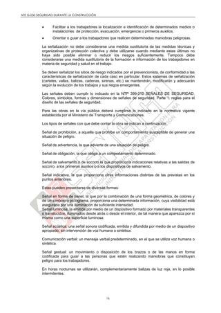 NTE G.050 SEGURIDAD DURANTE LA CONSTRUCCIÓN
16
 Facilitar a los trabajadores la localización e identificación de determinados medios o
instalaciones de protección, evacuación, emergencia o primeros auxilios.
 Orientar o guiar a los trabajadores que realicen determinadas maniobras peligrosas.
La señalización no debe considerarse una medida sustitutoria de las medidas técnicas y
organizativas de protección colectiva y debe utilizarse cuando mediante estas últimas no
haya sido posible eliminar o reducir los riesgos suficientemente. Tampoco debe
considerarse una medida sustitutoria de la formación e información de los trabajadores en
materia de seguridad y salud en el trabajo.
Se deben señalizar los sitios de riesgo indicados por el prevencionista, de conformidad a las
características de señalización de cada caso en particular. Estos sistemas de señalización
(carteles, vallas, balizas, cadenas, sirenas, etc.) se mantendrán, modificarán y adecuarán
según la evolución de los trabajos y sus riegos emergentes.
Las señales deben cumplir lo indicado en la NTP 399.010 SEÑALES DE SEGURIDAD.
Colores, símbolos, formas y dimensiones de señales de seguridad. Parte 1: reglas para el
diseño de las señales de seguridad.
Para las obras en la vía pública deberá cumplirse lo indicado en la normativa vigente
establecida por el Ministerio de Transporte y Comunicaciones.
Los tipos de señales con que debe contar la obra se indican a continuación:
Señal de prohibición, a aquella que prohíbe un comportamiento susceptible de generar una
situación de peligro.
Señal de advertencia, la que advierte de una situación de peligro.
Señal de obligación, la que obliga a un comportamiento determinado.
Señal de salvamento o de socorro la que proporciona indicaciones relativas a las salidas de
socorro, a los primeros auxilios o a los dispositivos de salvamento.
Señal indicativa, la que proporciona otras informaciones distintas de las previstas en los
puntos anteriores.
Estas pueden presentarse de diversas formas:
Señal en forma de panel, la que por la combinación de una forma geométrica, de colores y
de un símbolo o pictograma, proporciona una determinada información, cuya visibilidad está
asegurada por una iluminación de suficiente intensidad.
Señal luminosa, la emitida por medio de un dispositivo formado por materiales transparentes
o translucidos, iluminados desde atrás o desde el interior, de tal manera que aparezca por sí
misma como una superficie luminosa.
Señal acústica: una señal sonora codificada, emitida y difundida por medio de un dispositivo
apropiado, sin intervención de voz humana o sintética.
Comunicación verbal: un mensaje verbal predeterminado, en el que se utiliza voz humana o
sintética.
Señal gestual: un movimiento o disposición de los brazos o de las manos en forma
codificada para guiar a las personas que estén realizando maniobras que constituyan
peligro para los trabajadores.
En horas nocturnas se utilizarán, complementariamente balizas de luz roja, en lo posible
intermitentes.
 