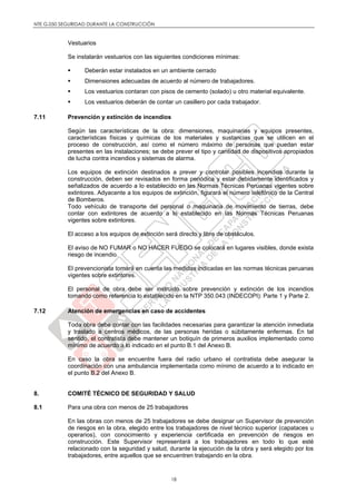 NTE G.050 SEGURIDAD DURANTE LA CONSTRUCCIÓN
18
Vestuarios
Se instalarán vestuarios con las siguientes condiciones mínimas:
 Deberán estar instalados en un ambiente cerrado
 Dimensiones adecuadas de acuerdo al número de trabajadores.
 Los vestuarios contaran con pisos de cemento (solado) u otro material equivalente.
 Los vestuarios deberán de contar un casillero por cada trabajador.
7.11 Prevención y extinción de incendios
Según las características de la obra: dimensiones, maquinarias y equipos presentes,
características físicas y químicas de los materiales y sustancias que se utilicen en el
proceso de construcción, así como el número máximo de personas que puedan estar
presentes en las instalaciones; se debe prever el tipo y cantidad de dispositivos apropiados
de lucha contra incendios y sistemas de alarma.
Los equipos de extinción destinados a prever y controlar posibles incendios durante la
construcción, deben ser revisados en forma periódica y estar debidamente identificados y
señalizados de acuerdo a lo establecido en las Normas Técnicas Peruanas vigentes sobre
extintores. Adyacente a los equipos de extinción, figurará el número telefónico de la Central
de Bomberos.
Todo vehículo de transporte del personal o maquinaria de movimiento de tierras, debe
contar con extintores de acuerdo a lo establecido en las Normas Técnicas Peruanas
vigentes sobre extintores.
El acceso a los equipos de extinción será directo y libre de obstáculos.
El aviso de NO FUMAR o NO HACER FUEGO se colocará en lugares visibles, donde exista
riesgo de incendio.
El prevencionista tomará en cuenta las medidas indicadas en las normas técnicas peruanas
vigentes sobre extintores.
El personal de obra debe ser instruido sobre prevención y extinción de los incendios
tomando como referencia lo establecido en la NTP 350.043 (INDECOPI): Parte 1 y Parte 2.
7.12 Atención de emergencias en caso de accidentes
Toda obra debe contar con las facilidades necesarias para garantizar la atención inmediata
y traslado a centros médicos, de las personas heridas o súbitamente enfermas. En tal
sentido, el contratista debe mantener un botiquín de primeros auxilios implementado como
mínimo de acuerdo a lo indicado en el punto B.1 del Anexo B.
En caso la obra se encuentre fuera del radio urbano el contratista debe asegurar la
coordinación con una ambulancia implementada como mínimo de acuerdo a lo indicado en
el punto B.2 del Anexo B.
8. COMITÉ TÉCNICO DE SEGURIDAD Y SALUD
8.1 Para una obra con menos de 25 trabajadores
En las obras con menos de 25 trabajadores se debe designar un Supervisor de prevención
de riesgos en la obra, elegido entre los trabajadores de nivel técnico superior (capataces u
operarios), con conocimiento y experiencia certificada en prevención de riesgos en
construcción. Este Supervisor representará a los trabajadores en todo lo que esté
relacionado con la seguridad y salud, durante la ejecución de la obra y será elegido por los
trabajadores, entre aquellos que se encuentren trabajando en la obra.
 
