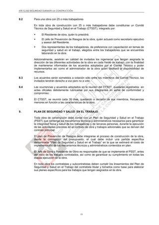 NTE G.050 SEGURIDAD DURANTE LA CONSTRUCCIÓN
19
8.2 Para una obra con 25 o más trabajadores
En toda obra de construcción con 25 o más trabajadores debe constituirse un Comité
Técnico de Seguridad y Salud en el Trabajo (CTSST), integrado por:
 El Residente de obra, quién lo presidirá.
 El Jefe de Prevención de Riesgos de la obra, quién actuará como secretario ejecutivo
y asesor del Residente.
 Dos representantes de los trabajadores, de preferencia con capacitación en temas de
seguridad y salud en el trabajo, elegidos entre los trabajadores que se encuentres
laborando en la obra.
Adicionalmente, asistirán en calidad de invitados los ingenieros que tengan asignada la
dirección de las diferentes actividades de la obra en cada frente de trabajo, con la finalidad
de mantenerse informados de los acuerdos adoptados por el Comité Técnico y poder
implementarlos así como el administrador de la obra quien facilitará la disponibilidad de
recursos.
8.3 Los acuerdos serán sometidos a votación sólo entre los miembros del Comité Técnico, los
invitados tendrán derecho a voz pero no a voto.
8.4 Las ocurrencias y acuerdos adoptados en la reunión del CTSST quedarán registrados en
actas oficiales debidamente rubricadas por sus integrantes en señal de conformidad y
compromiso.
8.5 El CTSST, se reunirá cada 30 días, quedando a decisión de sus miembros, frecuencias
menores en función a las características de la obra.
9. PLAN DE SEGURIDAD Y SALUD EN EL TRABAJO
Toda obra de construcción debe contar con un Plan de Seguridad y Salud en el Trabajo
(PSST) que contenga los mecanismos técnicos y administrativos necesarios para garantizar
la integridad física y salud de los trabajadores y de terceras personas, durante la ejecución
de las actividades previstas en el contrato de obra y trabajos adicionales que se deriven del
contrato principal.
El plan de Prevención de Riesgos debe integrarse al proceso de construcción de la obra,
desde la concepción del presupuesto, el cual debe incluir una partida específica
denominada “Plan de Seguridad y Salud en el Trabajo” en la que se estimará el costo de
implementación de los mecanismos técnicos y administrativos contenidos en plan.
El Jefe de Obra o Residente de Obra es responsable de que se implemente el PSST, antes
del inicio de los trabajos contratados, así como de garantizar su cumplimiento en todas las
etapas ejecución de la obra.
En toda obra los contratistas y subcontratistas deben cumplir los lineamientos del Plan de
Seguridad y Salud en el Trabajo del contratista titular y tomarlos como base para elaborar
sus planes específicos para los trabajos que tengan asignados en la obra.
 