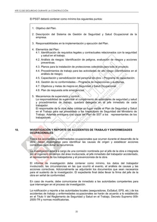 NTE G.050 SEGURIDAD DURANTE LA CONSTRUCCIÓN
20
El PSST deberá contener como mínimo los siguientes puntos:
1. Objetivo del Plan.
2. Descripción del Sistema de Gestión de Seguridad y Salud Ocupacional de la
empresa.
3. Responsabilidades en la implementación y ejecución del Plan.
4. Elementos del Plan:
4.1. Identificación de requisitos legales y contractuales relacionados con la seguridad
y salud en el trabajo.
4.2. Análisis de riesgos: Identificación de peligros, evaluación de riesgos y acciones
preventivas.
4.3. Planos para la instalación de protecciones colectivas para todo el proyecto.
4.4. Procedimientos de trabajo para las actividades de alto riesgo (identificados en el
análisis de riesgo).
4.5. Capacitación y sensibilización del personal de obra – Programa de capacitación.
4.6. Gestión de no conformidades – Programa de inspecciones y auditorias.
4.7. Objetivos y metas de mejora en Seguridad y Salud Ocupacional.
4.8. Plan de respuesta ante emergencias.
5. Mecanismos de supervisión y control.
La responsabilidad de supervisar el cumplimiento de estándares de seguridad y salud
y procedimientos de trabajo, quedará delegada en el jefe inmediato de cada
trabajador.
El responsable de la obra debe colocar en lugar visible el Plan de Seguridad y Salud
en el Trabajo para ser presentado a los Inspectores de Seguridad del Ministerio de
Trabajo. Además entregara una copia del Plan de SST a los representantes de los
trabajadores.
10. INVESTIGACIÓN Y REPORTE DE ACCIDENTES DE TRABAJO Y ENFERMEDADES
OCUPACIONALES
Todos los accidentes y enfermedades ocupacionales que ocurran durante el desarrollo de la
obra, deben investigarse para identificar las causas de origen y establecer acciones
correctivas para evitar su recurrencia.
La investigación estará a cargo de una comisión nombrada por el jefe de la obra e integrada
por el ingeniero de campo del área involucrada, el jefe inmediato del trabajador accidentado,
el representante de los trabajadores y el prevencionista de la obra.
El informe de investigación debe contener como mínimo, los datos del trabajador
involucrado, las circunstancias en las que ocurrió el evento, el análisis de causas y las
acciones correctivas. Adicionalmente se adjuntarán los documentos que sean necesarios
para el sustento de la investigación. El expediente final debe llevar la firma del jefe de la
obra en señal de conformidad.
En caso de muerte, debe comunicarse de inmediato a las autoridades competentes para
que intervengan en el proceso de investigación.
La notificación y reporte a las autoridades locales (aseguradoras, EsSalud, EPS, etc.) de los
accidentes de trabajo y enfermedades ocupacionales se harán de acuerdo a lo establecido
en el Titulo V del Reglamento de Seguridad y Salud en el Trabajo, Decreto Supremo 009-
2005-TR y normas modificatorias.
 