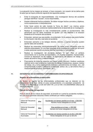 NTE G.050 SEGURIDAD DURANTE LA CONSTRUCCIÓN
21
La evaluación de los riesgos se revisará, si fuera necesario, con ocasión de los daños para
la salud que se hayan producido siguiendo las siguientes pautas:
 Evitar la búsqueda de responsabilidades. Una investigación técnica del accidente
persigue identificar "causas", nunca responsables.
 Aceptar solamente hechos probados. Se deben recoger hechos concretos y objetivos,
nunca suposiciones ni interpretaciones.
 Evitar hacer juicios de valor durante la "toma de datos". Los mismos serían
prematuros y podrían condicionar desfavorablemente el desarrollo de la investigación.
 Realizar la investigación lo más inmediatamente posible al acontecimiento. Ello
garantizará que los datos recabados se ajusten con más fidelidad a la situación
existente en el momento del accidente.
 Entrevistar, siempre que sea posible, al accidentado. Es la persona que podrá facilitar
la información más fiel y real sobre el accidente.
 Entrevistar asimismo a los testigos directos, mandos y cuantas personas puedan
aportar datos del accidente.
 Realizar las entrevistas individualizadamente. Se deben evitar influencias entre los
distintos entrevistados. En una fase avanzada de la investigación puede ser útil reunir
a estas personas cuando se precise clarificar versiones no coincidentes.
 Realizar la investigación del accidente siempre "in situ". Para un perfecto
conocimiento de lo ocurrido es importante y, en muchas ocasiones imprescindible,
conocer la disposición de los lugares, la organización del espacio de trabajo y el
estado del entorno físico y medioambiental.
 Preocuparse de todos los aspectos que hayan podido intervenir. Analizar cuestiones
relativas tanto a las condiciones materiales de trabajo (instalaciones, equipos, medios
de trabajo, etc.), como organizativas (métodos y procedimientos de trabajo, etc.), del
comportamiento humano (calificación profesional, actitud, etc.) y del entorno físico y
medioambiental (limpieza, iluminación, etc.).
11. ESTADÍSTICA DE ACCIDENTES Y ENFERMEDADES OCUPACIONALES
Registro de enfermedades profesionales
Se llevará un registro de las enfermedades profesionales que se detecten en los
trabajadores de la obra, dando el aviso correspondiente a la autoridad competente de
acuerdo a lo dispuesto en el DS 007-2007-TR y en la R.M. 510-2005/MINSA (Manual de
salud ocupacional).
Cálculo de índices de seguridad
Para el cálculo de los índices de seguridad, se tomarán en cuenta los accidentes mortales y
los que hayan generado descanso médico certificado por médico colegiado.
Índice de Frecuencia
Mensual
IFm
Accidentes con tiempo perdido en el mes x 200 000
Número horas trabajadas en el mes
Índice de Gravedad
Mensual
IGm
Días perdidos en el mes x 200 000
Número de horas trabajadas en el mes
Índice de Frecuencia
Acumulado
IFa
Accidentes con tiempo perdido en el año x 200 000
Horas trabajadas en lo que va del año
 