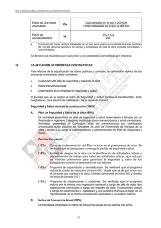 NTE G.050 SEGURIDAD DURANTE LA CONSTRUCCIÓN
22
Índice de Gravedad
Acumulado
IGa
Días perdidos en el año x 200 000
Horas trabajadas en lo que va del año
Índice de
Accidentabilidad
IA
IFa x IGa
200
 El número de horas hombre trabajadas en el mes será igual a la sumatoria de horas hombres
(H-Ho) del personal operativo de campo y empleados de toda la obra incluidos contratistas y
subcontratistas.
Se llevará una estadística por cada obra y una estadística consolidada por empresa.
12. CALIFICACIÓN DE EMPRESAS CONTRATISTAS
Para efectos de la adjudicación de obras públicas y privadas, la calificación técnica de las
empresas contratistas debe considerar:
 Evaluación del plan de seguridad y salud de la obra
 Índice frecuencia anual
 Desempeño de la empresa en seguridad y salud.
El puntaje que se le asigne al rubro de Seguridad y Salud durante la Construcción, debe
desglosarse, para efectos de calificación, de la siguiente manera:
Seguridad y Salud durante la construcción (100%)
A. Plan de Seguridad y Salud de la obra (40%)
El contratista presentará un plan de seguridad y salud desarrollado y firmado por un
Arquitecto o Ingeniero Colegiado certificado como prevencionista a nivel universitario.
Asimismo, presentará el Curriculum Vitae del prevencionista con certificación
universitaria quién asumirá las funciones de Jefe de Prevención de Riesgos de la
obra y tendrá a su cargo la implementación y administración del Plan de Seguridad y
Salud.
Puntuación parcial:
(10%) Costo de implementación del Plan incluido en el presupuesto de obra. Se
verificará que el presupuesto contenga la partida de seguridad y salud.
(10%) Análisis de riesgos de la obra con la identificación de actividades críticas y
procedimientos de trabajo para todas las actividades críticas, que incluyan
las medidas preventivas para garantizar la seguridad y salud de los
trabajadores durante el desempeño de sus labores.
(10%) Programa de capacitación y sensibilización. Se verificará que el programa
incluya la charla de inducción (mínimo 60’), charla que se da por única vez
al personal que ingresa a la obra, Charlas semanales (mínimo 30’) y charlas
de inicio de jornada (10’).
(10%) Programa de inspecciones y auditorias. Se verificará que el programa
incluya por lo menos una inspección semanal a cargo del jefe de obra, dos
inspecciones semanales a cargo del maestro de obra, inspecciones diarias
a cargo de supervisores o capataces y una auditoria mensual a cargo de un
representante de la oficina principal del Contratista o un auditor externo.
B. Índice de Frecuencia Anual (30%)
El contratista presentará el índice de frecuencia anual de los últimos tres años.
 