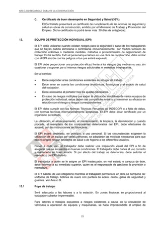 NTE G.050 SEGURIDAD DURANTE LA CONSTRUCCIÓN
23
C. Certificado de buen desempeño en Seguridad y Salud (30%).
El Contratista presentará un certificado de cumplimiento de las normas de seguridad y
salud en obras de construcción, emitido por el Ministerio de Trabajo y Promoción del
Empleo. Dicho certificado no podrá tener más 30 días de antigüedad.
13. EQUIPO DE PROTECCIÓN INDIVIDUAL (EPI)
El EPI debe utilizarse cuando existan riesgos para la seguridad o salud de los trabajadores
que no hayan podido eliminarse o controlarse convenientemente por medios técnicos de
protección colectiva o mediante medidas, métodos o procedimientos de organización de
trabajo. En tal sentido, todo el personal que labore en una obra de construcción, debe contar
con el EPI acorde con los peligros a los que estará expuesto.
El EPI debe proporcionar una protección eficaz frente a los riesgos que motivan su uso, sin
ocasionar o suponer por sí mismos riesgos adicionales ni molestias innecesarias.
En tal sentido:
 Debe responder a las condiciones existentes en el lugar de trabajo.
 Debe tener en cuenta las condiciones anatómicas, fisiológicas y el estado de salud
del trabajador.
 Debe adecuarse al portador tras los ajustes necesarios.
 En caso de riesgos múltiples que exijan la utilización simultánea de varios equipos de
protección individual, estos deben ser compatibles entre si y mantener su eficacia en
relación con el riesgo o riesgos correspondientes.
El EPI debe cumplir con las Normas Técnicas Peruanas de INDECOPI o a falta de éstas,
con normas técnicas internacionalmente aceptadas. El EPI debe estar certificado por un
organismo acreditado.
La utilización, el almacenamiento, el mantenimiento, la limpieza, la desinfección y cuando
proceda, el reemplazo de los componentes deteriorados del EPI, debe efectuarse de
acuerdo con las instrucciones del fabricante.
El EPI estará destinado, en principio, a uso personal. Si las circunstancias exigiesen la
utilización de un equipo por varias personas, se adoptarán las medidas necesarias para que
ello no origine ningún problema de salud o de higiene a los diferentes usuarios.
Previo a cada uso, el trabajador debe realizar una inspección visual del EPI a fin de
asegurar que se encuentre en buenas condiciones. El trabajador debe darles el uso correcto
y mantenerlo en buen estado. Si por efecto del trabajo se deteriorara, debe solicitar el
reemplazo del EPI dañado.
El trabajador a quién se le asigne un EPI inadecuado, en mal estado o carezca de éste,
debe informar a su inmediato superior, quien es el responsable de gestionar la provisión o
reemplazo.
El EPI básico, de uso obligatorio mientras el trabajador permanece en obra se compone de:
uniforme de trabajo, botines de cuero con puntera de acero, casco, gafas de seguridad y
guantes. Ver Anexo D.
13.1 Ropa de trabajo
Será adecuada a las labores y a la estación. En zonas lluviosas se proporcionará al
trabajador cobertor impermeable.
Para labores o trabajos expuestos a riesgos existentes a causa de la circulación de
vehículos u operación de equipos y maquinarias, se hace imprescindible el empleo de
 